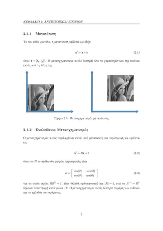 ΚΕΦΑΛΑΙΟ 2: ΑΝΤΙΣΤΟΙΧΙΣΗ ΕΙΚΟΝΩΝ
2.1.1 Μετατόπιση
Το πιο απλό μοντέλο, η μετατόπιση ορίζεται ως εξής:
x = x+t (2.1)
όπου t = [tx,ty]t. Ο μετασχηματισμός αυτός διατηρεί όλα τα χαρακτηριστικά της εικόνας
εκτός από τη θέση της.
Σχήμα 2.3: Μετασχηματισμός μετατόπισης
2.1.2 Ευκλείδειος Μετασχηματισμός
Ο μετασχηματισμός αυτός περιλαμβάνει εκτός από μετατόπιση και περιστροφή και ορίζεται
ως:
x = Rx+t (2.2)
όπου το R το ακόλουθο μητρώο περιστροφής είναι
R =
cos(θ) −sin(θ)
sin(θ) cos(θ)
(2.3)
για το οποίο ισχύει RRT = I, είναι δηλαδή ορθοκανονικό και |R| = 1, ενώ το R−1 = RT
δηλώνει περιστροφή κατά γωνία −θ. Ο μετασχηματισμός αυτός διατηρεί τα μήκη των ευθειών
και το εμβαδόν του σχήματος.
7
 