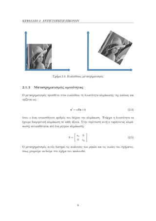 ΚΕΦΑΛΑΙΟ 2: ΑΝΤΙΣΤΟΙΧΙΣΗ ΕΙΚΟΝΩΝ
Σχήμα 2.4: Ευκλείδειος μετασχηματισμός
2.1.3 Μετασχηματισμός ομοιότητας
Ο μετασχηματισμός προσθέτει στον ευκλείδειο τη δυνατότητα κλιμάκωσης της εικόνας και
ορίζεται ως:
x = sRx+t (2.4)
όπου s ένας οποιοσδήποτε αριθμός που δείχνει την κλιμάκωση. Υπάρχει η δυνατότητα να
έχουμε διαφορετική κλιμάκωση σε κάθε άξονα. Στην περίπτωση αυτή ο παράγοντας κλιμά-
κωσης αντικαθίσταται από ένα μητρώο κλιμάκωσης
S =
sx 0
0 sy
(2.5)
Ο μετασχηματισμός αυτός διατηρεί τις αναλογίες των μηκών και τις γωνίες του σχήματος,
όπως μπορούμε να δούμε στο σχήμα που ακολουθεί.
8
 