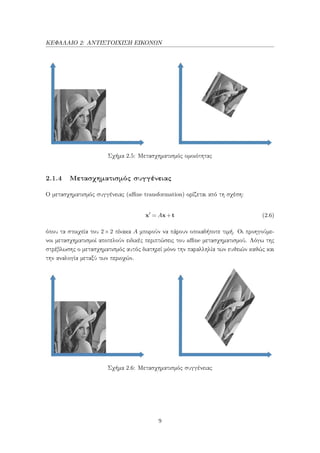 ΚΕΦΑΛΑΙΟ 2: ΑΝΤΙΣΤΟΙΧΙΣΗ ΕΙΚΟΝΩΝ
Σχήμα 2.5: Μετασχηματισμός ομοιότητας
2.1.4 Μετασχηματισμός συγγένειας
Ο μετασχηματισμός συγγένειας (aﬃne transformation) ορίζεται από τη σχέση:
x = Ax+t (2.6)
όπου τα στοιχεία του 2×2 πίνακα A μπορούν να πάρουν οποιαδήποτε τιμή. Οι προηγούμε-
νοι μετασχηματισμοί αποτελούν ειδικές περιπτώσεις του aﬃne μετασχηματισμού. Λόγω της
στρέβλωσης ο μετασχηματισμός αυτός διατηρεί μόνο την παραλληλία των ευθειών καθώς και
την αναλογία μεταξύ των περιοχών.
Σχήμα 2.6: Μετασχηματισμός συγγένειας
9
 