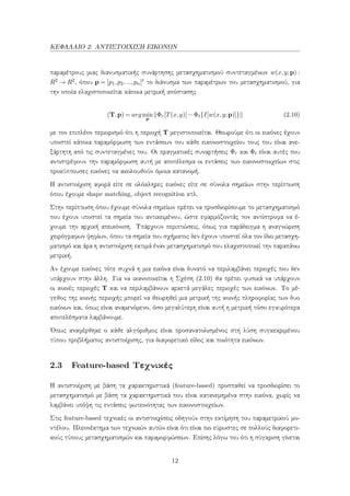 ΚΕΦΑΛΑΙΟ 2: ΑΝΤΙΣΤΟΙΧΙΣΗ ΕΙΚΟΝΩΝ
παραμέτρους μιας διανυσματικής συνάρτησης μετασχηματισμού συντεταγμένων w(x,y;p) :
R2 → R2, όπου p = [p1,p2,...,pn]t το διάνυσμα των παραμέτρων του μετασχηματισμού, για
την οποία ελαχιστοποιείται κάποια μετρική απόστασης
(T,p) = argmin
p
Φr[T(x,y)]−Φt{I[w(x,y;p)]} (2.10)
με τον επιπλέον περιορισμό ότι η περιοχή T μεγιστοποιείται. Θεωρούμε ότι οι εικόνες έχουν
υποστεί κάποια παραμόρφωση των εντάσεων του κάθε εικονοστοιχείου τους που είναι ανε-
ξάρτητη από τις συντεταγμένες του. Οι πραγματικές συναρτήσεις Φr και Φt είναι αυτές που
αντιστρέφουν την παραμόρφωση αυτή με αποτέλεσμα οι εντάσεις των εικονοστοιχείων στις
προκύπτουσες εικόνες να ακολουθούν όμοια κατανομή.
Η αντιστοίχιση αφορά είτε σε ολόκληρες εικόνες είτε σε σύνολα σημείων στην περίπτωση
όπου έχουμε shape matching, object recognition κτλ.
Στην περίπτωση όπου έχουμε σύνολα σημείων πρέπει να προσδιορίσουμε το μετασχηματισμό
που έχουν υποστεί τα σημεία του αντικειμένου, ώστε εφαρμόζοντάς τον αντίστροφα να έ-
χουμε την αρχική απεικόνιση. Υπάρχουν περιπτώσεις, όπως για παράδειγμα η αναγνώριση
χειρόγραφων ψηφίων, όπου τα σημεία του σχήματος δεν έχουν υποστεί όλα τον ίδιο μετασχη-
ματισμό και άρα η αντιστοίχιση εκτιμά έναν μετασχηματισμό που ελαχιστοποιεί την παραπάνω
μετρική.
Αν έχουμε εικόνες τότε συχνά η μια εικόνα είναι δυνατό να περιλαμβάνει περιοχές που δεν
υπάρχουν στην άλλη. Για να ικανοποιείται η Σχέση (2.10) θα πρέπει φυσικά να υπάρχουν
οι κοινές περιοχές T και να περιλαμβάνουν αρκετά μεγάλες περιοχές των εικόνων. Το μέ-
γεθος της κοινής περιοχής μπορεί να θεωρηθεί μια μετρική της κοινής πληροφορίας των δυο
εικόνων και, όπως είναι αναμενόμενο, όσο μεγαλύτερη είναι αυτή η μετρική τόσο εγκυρότερα
αποτελέσματα λαμβάνουμε.
΄Οπως αναφέρθηκε ο κάθε αλγόριθμος είναι προσανατολισμένος στη λύση συγκεκριμένου
τύπου προβλήματος αντιστοίχισης, για διαφορετικό είδος και ποιότητα εικόνων.
2.3 Feature-based Τεχνικές
Η αντιστοίχιση με βάση τα χαρακτηριστικά (feature-based) προσπαθεί να προσδιορίσει το
μετασχηματισμό με βάση τα χαρακτηριστικά που είναι κατανεμημένα στην εικόνα, χωρίς να
λαμβάνει υπόψη τις εντάσεις φωτεινότητας των εικονοστοιχείων.
Στις feature-based τεχνικές οι αντιστοιχίσεις οδηγούν στην εκτίμηση του παραμετρικού μο-
ντέλου. Πλεονέκτημα των τεχνικών αυτών είναι ότι είναι πιο εύρωστες σε πολλούς διαφορετι-
κούς τύπους μετασχηματισμών και παραμορφώσεων. Επίσης λόγω του ότι η σύγκριση γίνεται
12
 