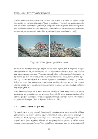 ΚΕΦΑΛΑΙΟ 2: ΑΝΤΙΣΤΟΙΧΙΣΗ ΕΙΚΟΝΩΝ
συνήθως ανάμεσα σε διανύσματα μικρού μήκους, σε σχέση με το μέγεθος της εικόνας, το κό-
στος αυτών των τεχνικών είναι μικρό. ΄Ομως το πρόβλημα εντοπισμού των χαρακτηριστικών
είναι πολύπλοκο και συνήθως η απόδοση των τεχνικών αυτών εξαρτάται άμεσα από την ποιό-
τητα των χαρακτηριστικών και του αλγορίθμου εξαγωγής τους. Σε συγκεκριμένες εφαρμογές
μπορούν να χρησιμοποιηθούν σαν στάδιο αρχικοποίησης μιας area-based τεχνικής.
Σχήμα 2.8: Εξαγωγή χαρακτηριστικών σε εικόνα
Το πρώτο και πιο σημαντικό βήμα σε μια feature-based τεχνική είναι η ανίχνευση των χα-
ρακτηριστικών που θα χρησιμοποιηθούν για την αντιστοίχιση, κάνοντας χρήση ενός τελεστή
αναγνώρισης χαρακτηριστικών. Τα χαρακτηριστικά πρέπει να δίνουν επαρκή πληροφορία για
την εικόνα, για αυτό επιλέγονται αντιπροσωπευτικά σημεία όπως ακμές, γωνίες, τοπικά ακρό-
τατα της έντασης φωτεινότητας ή σε κάποιες εφαρμογές και ολόκληρες περιοχές της εικόνας.
Επίσης πρέπει να είναι ομοιόμορφα κατανεμημένα, να είναι ευδιάκριτα και στις δυο συγκρι-
νόμενες εικόνες και να παραμένουν ανεπηρέαστα από το μετασχηματισμό που έχει επιδράσει
στην παρατήρηση [1].
Αφού έχουν προσδιοριστεί τα χαρακτηριστικά, το δεύτερο βήμα αφορά στην αντιστοίχιση
αυτών ή/και των περιοχών γύρω από αυτά, η εκτίμηση δηλαδή του μετασχηματισμού με χρήση
κάποιου κριτηρίου ομοιότητας. ΄Ενα ευρέως χρησιμοποιούμενο κριτήριο είναι το άθροισμα των
τετραγωνικών διαφορών (Sum of Squared Diﬀerences - SSD).
2.4 Area-based τεχνικές
Οι τεχνικές αντιστοίχισης περιοχής (area-based), που αναφέρονται και ως απευθείας μέθοδοι
χρησιμοποιούν την πληροφορία που περιέχει ολόκληρη η εικόνα, ή πιο σωστά η περιοχή εν-
διαφέροντος (ROI), προκειμένου να εκτιμήσουν τις παραμέτρους του μετασχηματισμού. Στις
τεχνικές αυτές πρέπει αρχικά να ορίσουμε μια συνάρτηση κόστους μεταξύ της εικόνας προτύ-
που και της εικόνας παρατήρησης. ΄Ετσι η αναζήτηση των παραμέτρων του μετασχηματισμού
13
 