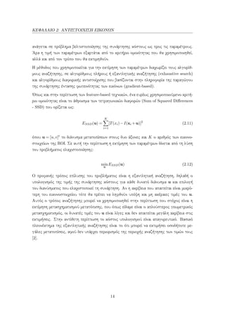 ΚΕΦΑΛΑΙΟ 2: ΑΝΤΙΣΤΟΙΧΙΣΗ ΕΙΚΟΝΩΝ
ανάγεται σε πρόβλημα βελτιστοποίησης της συνάρτησης κόστους ως προς τις παραμέτρους.
΄Αρα η τιμή των παραμέτρων εξαρτάται από το κριτήριο ομοιότητας που θα χρησιμοποιηθεί,
αλλά και από τον τρόπο που θα εκτιμηθούν.
Η μέθοδος που χρησιμοποιείται για την εκτίμηση των παραμέτρων διαχωρίζει τους αλγορίθ-
μους αναζήτησης, σε αλγορίθμους πλήρους ή εξαντλητικής αναζήτησης (exhaustive search)
και αλγορίθμους διαφορικής αντιστοίχισης που βασίζονται στην πληροφορία της παραγώγου
της συνάρτησης έντασης φωτεινότητας των εικόνων (gradient-based).
΄Οπως και στην περίπτωση των feature-based τεχνικών, ένα ευρέως χρησιμοποιούμενο κριτή-
ριο ομοιότητας είναι το άθροισμα των τετραγωνικών διαφορών (Sum of Squared Diﬀerences
- SSD) που ορίζεται ως:
ESSD(u) =
K
i=1
[T(xi)−I(xi +u)]2
(2.11)
όπου u = [u,v]t το διάνυσμα μετατοπίσεων στους δυο άξονες και K ο αριθμός των εικονο-
στοιχείων της ROI. Σε αυτή την περίπτωση η εκτίμηση των παραμέτρων δίνεται από τη λύση
του προβλήματος ελαχιστοποίησης:
min
u
ESSD(u) (2.12)
Ο προφανής τρόπος επίλυσης του προβλήματος είναι η εξαντλητική αναζήτηση, δηλαδή ο
υπολογισμός της τιμής της συνάρτησης κόστους για κάθε δυνατό διάνυσμα u και επιλογή
του διανύσματος που ελαχιστοποιεί τη συνάρτηση. Αν η ακρίβεια που απαιτείται είναι μικρό-
τερη του εικονοστοιχείου τότε θα πρέπει να ληφθούν υπόψη και μη ακέραιες τιμές του u.
Αυτός ο τρόπος αναζήτησης μπορεί να χρησιμοποιηθεί στην περίπτωση που στόχος είναι η
εκτίμηση μετασχηματισμού μετατόπισης, που όπως είδαμε είναι ο απλούστερος γεωμετρικός
μετασχηματισμός, οι δυνατές τιμές του u είναι λίγες και δεν απαιτείται μεγάλη ακρίβεια στις
εκτιμήσεις. Στην αντίθετη περίπτωση το κόστος υπολογισμού είναι απαγορευτικό. Βασικό
πλεονέκτημα της εξαντλητικής αναζήτησης είναι το ότι μπορεί να εκτιμήσει οσοδήποτε με-
γάλες μετατοπίσεις, αφού δεν υπάρχει περιορισμός της περιοχής αναζήτησης των τιμών τους
[2].
14
 