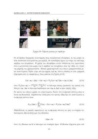 ΚΕΦΑΛΑΙΟ 2: ΑΝΤΙΣΤΟΙΧΙΣΗ ΕΙΚΟΝΩΝ
Σχήμα 2.9: Σάρωση εικόνας με παράθυρο
Οι αλγόριθμοι διαφορικής αντιστοίχισης είναι επαναληπτικοί αλγόριθμοι, αν και μπορεί να
είναι αποδοτικοί λειτουργώντας μια φορά[3]. Οι επαναλήψεις έχουν ως στόχο την καλύτερη
ακρίβεια των εκτιμήσεων. Η χρήση των αλγορίθμων αυτών ενδείκνυται στις περιπτώσεις
όπου η μετατόπιση είναι μικρή, ενώ η ακρίβεια των εκτιμήσεων είναι της τάξης του (eps)
της μηχανής που χρησιμοποιείται. Βασικό χαρακτηριστικό τους είναι η γραμμικοποίηση μέ-
σω αναπτύγματος Taylor γύρω από μια αρχική τιμή u0, ώστε η είσοδος να γίνει γραμμικά
εξαρτημένη από τις παραμέτρους, όπως φαίνεται στη Σχέση (2.13):
I(x+u0 +∆u) = I(x+u0)+ xI(x+u0)t
∆u+e(u0,x,∆u) (2.13)
όπου xI(x + u0) = [∂I(x+u0)
∂x , ∂I(x+u0)
∂y ]t το διάνυσμα κλίσης (gradient) της εικόνας στη
θέση x+u0, ∆u το διάνυσμα διορθώσεων και e(u0,x,∆u) οι όροι υψηλής τάξης.
Οι πρώτοι που κάνουν χρήση του αναπτύγματος Taylor στη συνάρτηση κόστους είναι οι
Lucas και Kanade[4]. Λαμβάνοντας υπόψη μόνο τον πρώτης τάξης όρο του αναπτύγματος η
συνάρτηση κόστους είναι:
ELK(∆u) =
K
i=1
[T(xi)−I(x+u0)+ xI(x+u0)t
∆u]2
(2.14)
Μηδενίζοντας τις μερικές παραγώγους της συνάρτησης κόστους ως προς τα στοιχεία του
διανύσματος ∆u καταλήγουμε στις εξισώσεις:
A∆u = b (2.15)
όπου A η Hessian και b το διάνυσμα των σταθερών όρων. Η Hessian εξαρτάται μόνο από
15
 