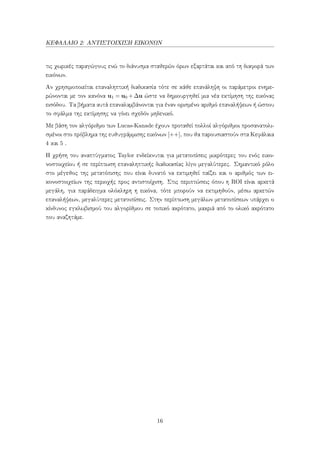 ΚΕΦΑΛΑΙΟ 2: ΑΝΤΙΣΤΟΙΧΙΣΗ ΕΙΚΟΝΩΝ
τις χωρικές παραγώγους ενώ το διάνυσμα σταθερών όρων εξαρτάται και από τη διαφορά των
εικόνων.
Αν χρησιμοποιείται επαναληπτική διαδικασία τότε σε κάθε επανάληψη οι παράμετροι ενημε-
ρώνονται με τον κανόνα u1 = u0 +∆u ώστε να δημιουργηθεί μια νέα εκτίμηση της εικόνας
εισόδου. Τα βήματα αυτά επαναλαμβάνονται για έναν ορισμένο αριθμό επαναλήψεων ή ώσπου
το σφάλμα της εκτίμησης να γίνει σχεδόν μηδενικό.
Με βάση τον αλγόριθμο των Lucas-Kanade έχουν προταθεί πολλοί αλγόριθμοι προσανατολι-
σμένοι στο πρόβλημα της ευθυγράμμισης εικόνων [++], που θα παρουσιαστούν στα Κεφάλαια
4 και 5 .
Η χρήση του αναπτύγματος Taylor ενδείκνυται για μετατοπίσεις μικρότερες του ενός εικο-
νοστοιχείου ή σε περίπτωση επαναληπτικής διαδικασίας λίγο μεγαλύτερες. Σημαντικό ρόλο
στο μέγεθος της μετατόπισης που είναι δυνατό να εκτιμηθεί παίζει και ο αριθμός των ει-
κονοστοιχείων της περιοχής προς αντιστοίχιση. Στις περιπτώσεις όπου η ROI είναι αρκετά
μεγάλη, για παράδειγμα ολόκληρη η εικόνα, τότε μπορούν να εκτιμηθούν, μέσω αρκετών
επαναλήψεων, μεγαλύτερες μετατοπίσεις. Στην περίπτωση μεγάλων μετατοπίσεων υπάρχει ο
κίνδυνος εγκλωβισμού του αλγορίθμου σε τοπικό ακρότατο, μακριά από το ολικό ακρότατο
που αναζητάμε.
16
 