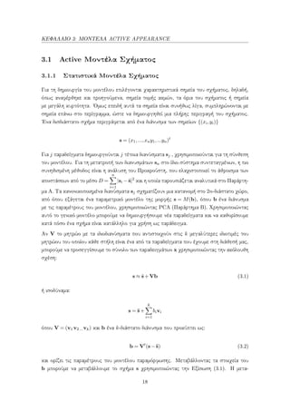 ΚΕΦΑΛΑΙΟ 3: ΜΟΝΤΕΛΑ ACTIVE APPEARANCE
3.1 Active Μοντέλα Σχήματος
3.1.1 Στατιστικά Μοντέλα Σχήματος
Για τη δημιουργία του μοντέλου επιλέγονται χαρακτηριστικά σημεία του σχήματος, δηλαδή,
όπως αναφέρθηκε και προηγούμενα, σημεία τομής ακμών, τα όρια του σχήματος ή σημεία
με μεγάλη κυρτότητα. ΄Ομως επειδή αυτά τα σημεία είναι συνήθως λίγα, συμπληρώνονται με
σημεία επάνω στο περίγραμμα, ώστε να δημιουργηθεί μια πλήρης περιγραφή του σχήματος.
΄Ενα δισδιάστατο σχήμα περιγράφεται από ένα διάνυσμα των σημείων {(xi,yi)}
s = (x1,...,xny1,...yn)t
Για j παραδείγματα δημιουργούνται j τέτοια διανύσματα sj , χρησιμοποιούνται για τη σύνθεση
του μοντέλου. Για τη μετατροπή των διανυσμάτων sn στο ίδιο σύστημα συντεταγμένων, η πιο
συνηθισμένη μέθοδος είναι η ανάλυση του Προκρούστη, που ελαχιστοποιεί το άθροισμα των
αποστάσεων από το μέσο D =
n
i=1
|si −¯s|2
και η οποία παρουσιάζεται αναλυτικά στο Παράρτη-
μα Α. Τα κανονικοποιημένα διανύσματα sj σχηματίζουν μια κατανομή στο 2n-διάστατο χώρο,
από όπου εξάγεται ένα παραμετρικό μοντέλο της μορφής s = M(b), όπου b ένα διάνυσμα
με τις παραμέτρους του μοντέλου, χρησιμοποιώντας PCA (Παράρτημα Β). Χρησιμοποιώντας
αυτό το γενικό μοντέλο μπορούμε να δημιουργήσουμε νέα παραδείγματα και να καθορίσουμε
κατά πόσο ένα σχήμα είναι κατάλληλο για χρήση ως παράδειγμα.
Αν V το μητρώο με τα ιδιοδιανύσματα που αντιστοιχούν στις k μεγαλύτερες ιδιοτιμές του
μητρώου του οποίου κάθε στήλη είναι ένα από τα παραδείγματα που έχουμε στη διάθεσή μας,
μπορούμε να προσεγγίσουμε το σύνολο των παραδειγμάτων x χρησιμοποιώντας την ακόλουθη
σχέση:
s ≈ ¯s+Vb (3.1)
ή ισοδύναμα:
s = ¯s+
k
i=1
bivi
όπου V = (v1 v2... vk) και b ένα k-διάστατο διάνυσμα που προκύπτει ως:
b = Vt
(s−¯s) (3.2)
και ορίζει τις παραμέτρους του μοντέλου παραμόρφωσης. Μεταβάλλοντας τα στοιχεία του
b μπορούμε να μεταβάλλουμε το σχήμα s χρησιμοποιώντας την Εξίσωση (3.1). Η μετα-
18
 