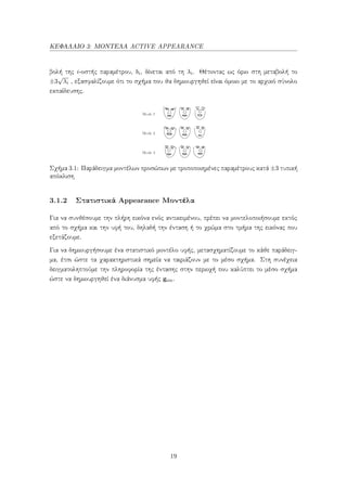ΚΕΦΑΛΑΙΟ 3: ΜΟΝΤΕΛΑ ACTIVE APPEARANCE
βολή της i-οστής παραμέτρου, bi, δίνεται από τη λi. Θέτοντας ως όριο στη μεταβολή το
±3
√
λi , εξασφαλίζουμε ότι το σχήμα που θα δημιουργηθεί είναι όμοιο με το αρχικό σύνολο
εκπαίδευσης.
Σχήμα 3.1: Παράδειγμα μοντέλων προσώπων με τροποποιημένες παραμέτρους κατά ±3 τυπική
απόκλιση
3.1.2 Στατιστικά Appearance Μοντέλα
Για να συνθέσουμε την πλήρη εικόνα ενός αντικειμένου, πρέπει να μοντελοποιήσουμε εκτός
από το σχήμα και την υφή του, δηλαδή την ένταση ή το χρώμα στο τμήμα της εικόνας που
εξετάζουμε.
Για να δημιουργήσουμε ένα στατιστικό μοντέλο υφής, μετασχηματίζουμε το κάθε παράδειγ-
μα, έτσι ώστε τα χαρακτηριστικά σημεία να ταιριάζουν με το μέσο σχήμα. Στη συνέχεια
δειγματοληπτούμε την πληροφορία της έντασης στην περιοχή που καλύπτει το μέσο σχήμα
ώστε να δημιουργηθεί ένα διάνυσμα υφής gim.
19
 