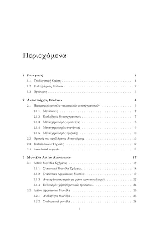 Περιεχόμενα
1 Εισαγωγή 1
1.1 Υπολογιστική ΄Οραση . . . . . . . . . . . . . . . . . . . . . . . . . . . . . . . 1
1.2 Ευθυγράμμιση Εικόνων . . . . . . . . . . . . . . . . . . . . . . . . . . . . . . 2
1.3 Οργάνωση . . . . . . . . . . . . . . . . . . . . . . . . . . . . . . . . . . . . . 3
2 Αντιστοίχιση Εικόνων 4
2.1 Παραμετρικά μοντέλα γεωμετρικών μετασχηματισμών . . . . . . . . . . . . . 6
2.1.1 Μετατόπιση . . . . . . . . . . . . . . . . . . . . . . . . . . . . . . . . 7
2.1.2 Ευκλείδειος Μετασχηματισμός . . . . . . . . . . . . . . . . . . . . . . 7
2.1.3 Μετασχηματισμός ομοιότητας . . . . . . . . . . . . . . . . . . . . . . 8
2.1.4 Μετασχηματισμός συγγένειας . . . . . . . . . . . . . . . . . . . . . . 9
2.1.5 Μετασχηματισμός προβολής . . . . . . . . . . . . . . . . . . . . . . . 10
2.2 Ορισμός του προβλήματος Αντιστοίχισης . . . . . . . . . . . . . . . . . . . . 10
2.3 Feature-based Τεχνικές . . . . . . . . . . . . . . . . . . . . . . . . . . . . . 12
2.4 Area-based τεχνικές . . . . . . . . . . . . . . . . . . . . . . . . . . . . . . . 13
3 Μοντέλα Active Appearance 17
3.1 Active Μοντέλα Σχήματος . . . . . . . . . . . . . . . . . . . . . . . . . . . . 18
3.1.1 Στατιστικά Μοντέλα Σχήματος . . . . . . . . . . . . . . . . . . . . . 18
3.1.2 Στατιστικά Appearance Μοντέλα . . . . . . . . . . . . . . . . . . . . 19
3.1.3 Αναπαράσταση ακμών με χρήση προσανατολισμού . . . . . . . . . . . 22
3.1.4 Εντοπισμός χαρακτηριστικών προσώπου . . . . . . . . . . . . . . . . . 24
3.2 Active Appearence Μοντέλα . . . . . . . . . . . . . . . . . . . . . . . . . . 26
3.2.1 Ανεξάρτητα Μοντέλα . . . . . . . . . . . . . . . . . . . . . . . . . . . 26
3.2.2 Συνδυαστικά μοντέλα . . . . . . . . . . . . . . . . . . . . . . . . . . . 28
i
 