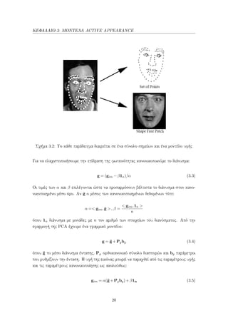 ΚΕΦΑΛΑΙΟ 3: ΜΟΝΤΕΛΑ ACTIVE APPEARANCE
Σχήμα 3.2: Το κάθε παράδειγμα διαιρείται σε ένα σύνολο σημείων και ένα μοντέλο υφής
Για να ελαχιστοποιήσουμε την επίδραση της φωτεινότητας κανονικοποιούμε το διάνυσμα:
g = (gim −β1n)/α (3.3)
Οι τιμές των α και β επιλέγονται ώστε να προσαρμόσουν βέλτιστα το διάνυσμα στον κανο-
νικοποιημένο μέσο όρο. Αν ¯g ο μέσος των κανονικοποιημένων δεδομένων τότε:
α =< gim, ¯g >, β =
< gim,1n >
n
όπου 1n διάνυσμα με μονάδες με n τον αριθμό των στοιχείων του διανύσματος. Από την
εφαρμογή της PCA έχουμε ένα γραμμικό μοντέλο:
g = ¯g+Pgbg (3.4)
όπου ¯g το μέσο διάνυσμα έντασης, Pg ορθοκανονικό σύνολο διασπορών και bg παράμετροι
που ρυθμίζουν την ένταση. Η υφή της εικόνας μπορεί να παραχθεί από τις παραμέτρους υφής
και τις παραμέτρους κανονικοποίησης ως ακολούθως:
gim = α(¯g+Pgbg)+β1n (3.5)
20
 