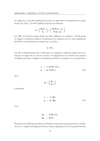 ΚΕΦΑΛΑΙΟ 3: ΜΟΝΤΕΛΑ ACTIVE APPEARANCE
Το σχήμα και η υφή κάθε παραδείγματος μπορεί να παρασταθεί συνδυασμένα από τις παρα-
μέτρους bs και bg. Για κάθε παράδειγμα έχουμε ένα διάνυσμα:
b =
Wsbs
bg
=
WsPt
s(x− ¯x)
Pt
g(g−¯g)
όπου Ws ένα διαγώνιο μητρώο βαρών για κάθε παράμετρο του σχήματος. Επειδή μπορεί
να υπάρχουν συσχετίσεις ανάμεσα στη διακύμανση του σχήματος και της υφής εφαρμόζουμε
ξανά PCA στα διανύσματα αυτά παίρνοντας το μοντέλο:
b = Pcc
όπου Pc τα ιδιοδιανύσματα και c το διάνυσμα των παραμέτρων εμφάνισης (appearance) που
ελέγχουν το σχήμα και την υφή του μοντέλου. Η γραμμικότητα του μοντέλου μας επιτρέπει
να εκφράσουμε άμεσα το σχήμα και τα επίπεδα φωτεινότητας συναρτήσει του c ως ακολούθως:
s = ¯s+PsW−1
s Pcsc
g = ¯g+PgPcgc (3.6)
όπου :
Pc =
Pcs
Pcg
ή ισοδύναμα:
s = ¯s+Qsc
g = ¯g+Qgc (3.7)
όπου:
Qs = PsW−1
s Pcs
Qg = PgPcg
Μπορούμε να συνθέσουμε μια εικόνα για δεδομένο c δημιουργώντας μια grayscale και ανεξάρ-
τητη από το σχήμα εικόνα χρησιμοποιώντας το g και παραμορφώνοντάς την χρησιμοποιώντας
21
 
