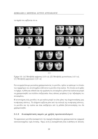 ΚΕΦΑΛΑΙΟ 3: ΜΟΝΤΕΛΑ ACTIVE APPEARANCE
τα σημεία που ορίζονται στο s.
(αʹ) (βʹ)
(γʹ)
Σχήμα 3.3: (α΄) Μεταβολή σχήματος (±3 τ.α), (β΄) Μεταβολή φωτεινότητας (±3 τ.α),
(γ΄) Μεταβολή appearance (±3 τ.α)
Για να ερμηνεύσουμε μια εικόνα χρησιμοποιώντας το μοντέλο, πρέπει να ορίσουμε το σύνολο
των παραμέτρων που αντιστοιχίζουν βέλτιστα το μοντέλο στην εικόνα. Το σύνολο αυτό ορίζει
το σχήμα, τη θέση και πιθανόν και την εμφάνιση του αντικειμένου μέσα στην εικόνα και μπορεί
να χρησιμοποιηθεί για επιπλέον επεξεργασία, όπως κάποιες μετρήσεις ή την ταξινόμηση του
αντικειμένου.
Η αντιστοίχιση ενός μοντέλου σε μια εικόνα μπορεί να γίνει μέσω της ελαχιστοποίησης μιας
συνάρτησης κόστους. Το ελάχιστο ορίζεται μόνο από την επιλογή της συνάρτησης κόστους,
το μοντέλο και την εικόνα και είναι ανεξάρτητο από τη μέθοδο βελτιστοποίησης που θα
χρησιμοποιηθεί.
3.1.3 Αναπαράσταση ακμών με χρήση προσανατολισμού
Τα appearance μοντέλα αναπαριστούν την περιοχή ενδιαφέροντος χρησιμοποιώντας γραμμικά
κανονικοποιημένες τιμές έντασης. ΄Ομως αυτή η αναπαράσταση είναι ευαίσθητη σε αλλαγές
22
 