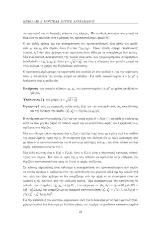 ΚΕΦΑΛΑΙΟ 3: ΜΟΝΤΕΛΑ ACTIVE APPEARANCE
του φωτισμού και σε διαφορές ανάμεσα στις κάμερες. Πιο σταθερή αναπαράσταση μπορεί να
είναι είτε τα gradients είτε η μετρική του προσανατολισμού ακμών[8].
Ο πιο απλός τρόπος για την αναπαράσταση του προσανατολισμού είναι μέσω των gradi-
ents gx και gy στο σημείο, όπου θ = tan−1(gx/gy). ΄Ομως επειδή υπάρχει ‘αναδίπλωση’
γωνιών, η θ δεν είναι χρήσιμη στην περίπτωση όπου θέλουμε να συγκρίνουμε δυο γωνίες.
Μια εναλλακτική αναπαράσταση της γωνίας είναι μέσω των τριγωνομετρικών συναρτήσεων
(cosθ,sinθ) = (gx/g,gy/g) όπου g = g2
x +g2
y, και έτσι η σύγκριση των γωνιών μπορεί να
γίνει απλά με τη χρήση της Ευκλείδειας απόστασης.
Ο προσανατολισμός μπορεί να παρασταθεί είτε modulo 2π είτε modulo π, για την περίπτωση
όπου η πολικότητα της γωνίας μπορεί να αλλάξει. Για κάθε εικονοστοιχείο x = [x,y]t η
διαδικασία είναι η ακόλουθη:
Εκτίμηση των τοπικών κλίσεων, gx, gy, του εικονοστοιχείου (x,y)t με χρήση κατάλληλου
φίλτρου
Υπολογισμός του μέτρου g = g2
x +g2
y
Εφαρμογή μιας μη γραμμικής συνάρτησης f(g) για την αναπαράσταση της κατεύθυνσης
και της δύναμης της ακμής, (gx,gy) = f(g)(gx/g,gy/g)
Η συνάρτηση κανονικοποίησης f(g) για την οποία ισχύει 0 ≤ f(g) ≤ 1 για κάθε g, επιλέγεται
ώστε να δίνει μεγάλο βάρος σε πιθανές ακμές και να καταστέλλει ακμές που η εμφάνισή τους
οφείλεται στο θόρυβο.
Μια αποτελεσματική συνάρτηση είναι η f(g) = |g|/(|g|+g0) όπου g0 η μέση τιμή ή ο median
της αναμενόμενης τιμής της g. Η συνάρτηση έχει την ιδιότητα ότι οι τιμές μικρότερες από
g0 τείνουν να κανονικοποιούνται στο 0 ενώ οι μεγαλύτερες από g0 , που είναι πιθανό να είναι
ακμές, κανονικοποιούνται στο 1.
Μια άλλη επιλογή είναι η f(g) = Pn(g), όπου η Pn(x) είναι η αθροιστική κατανομή πιθανό-
τητας των ακμών. Και πάλι οι τιμές της g που πιθανόν να οφείλονται στην επίδραση του
θορύβου κανονικοποιούνται προς το 0 ενώ οι ακμές τονίζονται.
Σε κάποιες περιπτώσεις είναι καλύτερα η αναπαράσταση του προσανατολισμού των ακμών
να γίνεται modulo π, ορίζοντας έτσι την κατεύθυνση του gradient αλλά όχι την πολικότητά
του, κάτι που είναι χρήσιμο αν δεν γνωρίζουμε από την αρχή αν το αντικείμενο είναι πιο
φωτεινό ή πιο σκοτεινό από την υπόλοιπη εικόνα. ΄Αρα αναπαριστούμε την κατεύθυνση σε
πολικές συντεταγμένες (gx,gy) → (g,θ) , επιστρέφουμε σε (hx,hy) = (gcos2θ,gsin2θ) =
(g2
x −g2
y,2gxgy) και εφαρμόζουμε μη γραμμική κανονικοποίηση (gx,gy) = f(g)(hx/g,hy/g) =
f(g)(g2
x −g2
y,2gxgy)/g2.
Για την κατασκευή του μοντέλου appearance, αντί για το διάνυσμα με τις τιμές φωτεινότητας,
χρησιμοποιείται ένα διάνυσμα με διπλάσιο μήκος που περιέχει τα gradients κανονικοποιημένα
23
 