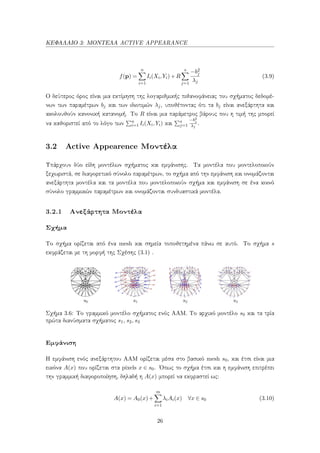 ΚΕΦΑΛΑΙΟ 3: ΜΟΝΤΕΛΑ ACTIVE APPEARANCE
f(p) =
n
i=1
Ii(Xi,Yi)+R
s
j=1
−b2
j
λj
(3.9)
Ο δεύτερος όρος είναι μια εκτίμηση της λογαριθμικής πιθανοφάνειας του σχήματος δεδομέ-
νων των παραμέτρων bj και των ιδιοτιμών λj, υποθέτοντας ότι τα bj είναι ανεξάρτητα και
ακολουθούν κανονική κατανομή. Το R είναι μια παράμετρος βάρους που η τιμή της μπορεί
να καθοριστεί από το λόγο των n
i=1 Ii(Xi,Yi) και s
j=1
−b2
j
λj
.
3.2 Active Appearence Μοντέλα
Υπάρχουν δύο είδη μοντέλων σχήματος και εμφάνισης. Τα μοντέλα που μοντελοποιούν
ξεχωριστά, σε διαφορετικό σύνολο παραμέτρων, το σχήμα από την εμφάνιση και ονομάζονται
ανεξάρτητα μοντέλα και τα μοντέλα που μοντελοποιούν σχήμα και εμφάνιση σε ένα κοινό
σύνολο γραμμικών παραμέτρων και ονομάζονται συνδυαστικά μοντέλα.
3.2.1 Ανεξάρτητα Μοντέλα
Σχήμα
Το σχήμα ορίζεται από ένα mesh και σημεία τοποθετημένα πάνω σε αυτό. Το σχήμα s
εκφράζεται με τη μορφή της Σχέσης (3.1) .
Σχήμα 3.6: Το γραμμικό μοντέλο σχήματος ενός ΑΑΜ. Το αρχικό μοντέλο s0 και τα τρία
πρώτα διανύσματα σχήματος s1, s2, s3
Εμφάνιση
Η εμφάνιση ενός ανεξάρτητου ΑΑΜ ορίζεται μέσα στο βασικό mesh s0, και έτσι είναι μια
εικόνα A(x) που ορίζεται στα pixels x ∈ s0. ΄Οπως το σχήμα έτσι και η εμφάνιση επιτρέπει
την γραμμική διαφοροποίηση, δηλαδή η A(x) μπορεί να εκφραστεί ως:
A(x) = A0(x)+
m
i=1
λiAi(x) ∀x ∈ s0 (3.10)
26
 