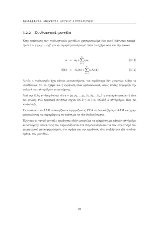 ΚΕΦΑΛΑΙΟ 3: ΜΟΝΤΕΛΑ ACTIVE APPEARANCE
3.2.2 Συνδυαστικά μοντέλα
Στην περίπτωση των συνδυαστικών μοντέλων χρησιμοποιούμε ένα κοινό διάνυσμα παραμέ-
τρων c = [c1,c2,...,ck]t για να παραμετροποιήσουμε τόσο το σχήμα όσο και την εικόνα:
s = s0 +
k
i=1
cisi (3.11)
A(x) = A0(x)+
k
i=1
ciAi(x) (3.12)
Αυτός ο συνδυασμός έχει κάποια μειονεκτήματα, για παράδειγμα δεν μπορούμε πλέον να
υποθέσουμε ότι το σχήμα και η εμφάνιση είναι ορθοκανονικά, όπως επίσης περιορίζει την
επιλογή του αλγορίθμου αντιστοίχισης.
Από την άλλη αν θεωρήσουμε ότι c = [p1,p2,...,pn,λ1,λ2,..,λm]t η αναπαράσταση αυτή είναι
πιο γενική, ενώ πρακτικά συνήθως ισχύει ότι k ≤ m + n, δηλαδή ο αλγόριθμος είναι πιο
αποδοτικός.
Τα συνδυαστικά ΑΑΜ υπολογίζονται εφαρμόζοντας PCA σε ένα ανεξάρτητο ΑΑΜ και γραμ-
μικοποιώντας τις παραμέτρους σε σχέση με τα νέα ιδιοδιανύσματα.
΄Εχοντας το γενικό μοντέλο εμφάνισης πλέον μπορούμε να εφαρμόσουμε κάποιον αλγόριθμο
αντιστοίχισης από αυτούς που παρουσιάζονται στα επόμενα κεφάλαια για τον υπολογισμό του
γεωμετρικού μετασχηματισμού, στο σχήμα και την εμφάνιση, είτε ανεξάρτητα είτε συνδυα-
σμένα, του μοντέλου.
28
 