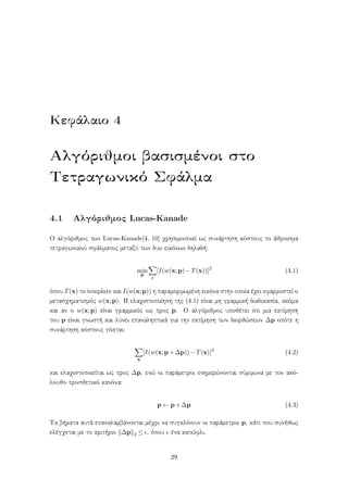 Κεφάλαιο 4
Αλγόριθμοι βασισμένοι στο
Τετραγωνικό Σφάλμα
4.1 Αλγόριθμος Lucas-Kanade
Ο αλγόριθμος των Lucas-Kanade[4, 10] χρησιμοποιεί ως συνάρτηση κόστους το άθροισμα
τετραγωνικού σφάλματος μεταξύ των δυο εικόνων δηλαδή:
min
p
x
[I(w(x;p)−T(x))]2
(4.1)
όπου T(x) το template και I(w(x;p)) η παραμορφωμένη εικόνα στην οποία έχει εφαρμοστεί ο
μετασχηματισμός w(x;p). Η ελαχιστοποίηση της (4.1) είναι μη γραμμική διαδικασία, ακόμα
και αν ο w(x;p) είναι γραμμικός ως προς p. Ο αλγόριθμος υποθέτει ότι μια εκτίμηση
του p είναι γνωστή και λύνει επαναληπτικά για την εκτίμηση των διορθώσεων ∆p οπότε η
συνάρτηση κόστους γίνεται:
x
[I(w(x;p+∆p))−T(x)]2
(4.2)
και ελαχιστοποιείται ως προς ∆p, ενώ οι παράμετροι ενημερώνονται σύμφωνα με τον ακό-
λουθο προσθετικό κανόνα:
p ← p+∆p (4.3)
Τα βήματα αυτά επαναλαμβάνονται μέχρι να συγκλίνουν οι παράμετροι p, κάτι που συνήθως
ελέγχεται με το κριτήριο ∆p 2 ≤ , όπου ένα κατώφλι.
29
 