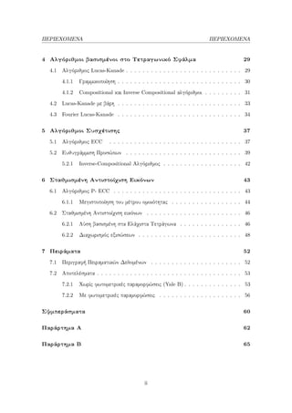 ΠΕΡΙΕΧΟΜΕΝΑ ΠΕΡΙΕΧΟΜΕΝΑ
4 Αλγόριθμοι βασισμένοι στο Τετραγωνικό Σφάλμα 29
4.1 Αλγόριθμος Lucas-Kanade . . . . . . . . . . . . . . . . . . . . . . . . . . . . 29
4.1.1 Γραμμικοποίηση . . . . . . . . . . . . . . . . . . . . . . . . . . . . . . 30
4.1.2 Compositional και Inverse Compositional αλγόριθμοι . . . . . . . . . 31
4.2 Lucas-Kanade με βάρη . . . . . . . . . . . . . . . . . . . . . . . . . . . . . . 33
4.3 Fourier Lucas-Kanade . . . . . . . . . . . . . . . . . . . . . . . . . . . . . . 34
5 Αλγόριθμοι Συσχέτισης 37
5.1 Αλγόριθμος ECC . . . . . . . . . . . . . . . . . . . . . . . . . . . . . . . . 37
5.2 Ευθυγράμμιση Προσώπων . . . . . . . . . . . . . . . . . . . . . . . . . . . . 39
5.2.1 Inverse-Compositional Αλγόριθμος . . . . . . . . . . . . . . . . . . . 42
6 Σταθμισμένη Αντιστοίχιση Εικόνων 43
6.1 Αλγόριθμος P- ECC . . . . . . . . . . . . . . . . . . . . . . . . . . . . . . . 43
6.1.1 Μεγιστοποίηση του μέτρου ομοιότητας . . . . . . . . . . . . . . . . . 44
6.2 Σταθμισμένη Αντιστοίχιση εικόνων . . . . . . . . . . . . . . . . . . . . . . . 46
6.2.1 Λύση βασισμένη στα Ελάχιστα Τετράγωνα . . . . . . . . . . . . . . . 46
6.2.2 Διαχωρισμός εξισώσεων . . . . . . . . . . . . . . . . . . . . . . . . . 48
7 Πειράματα 52
7.1 Περιγραφή Πειραματικών Δεδομένων . . . . . . . . . . . . . . . . . . . . . . 52
7.2 Αποτελέσματα . . . . . . . . . . . . . . . . . . . . . . . . . . . . . . . . . . . 53
7.2.1 Χωρίς φωτομετρικές παραμορφώσεις (Yale B) . . . . . . . . . . . . . . 53
7.2.2 Με φωτομετρικές παραμορφώσεις . . . . . . . . . . . . . . . . . . . . 56
Σψμπεράσματα 60
Παράρτημα Α 62
Παράρτημα Β 65
ii
 