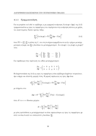 ΑΛΓΟΡΙΘΜΟΙ ΒΑΣΙΣΜΕΝΟΙ ΣΤΟ ΤΕΤΡΑΓΩΝΙΚΟ ΣΦΑΛΜΑ
4.1.1 Γραμμικοποίηση
Για να μπορέσει να λυθεί το πρόβλημα, η μη γραμμική συνάρτηση I(w(x;p+∆p)) της (4.2)
γραμμικοποιείται ως προς τις παραμέτρους που περιέχονται στη συνάρτηση κόστους με χρήση
του αναπτύγματος Taylor πρώτης τάξης:
x
I(w(x;p))+ I
∂w
∂p
∆p−T(x)
2
(4.4)
όπου I = (∂I
∂x , ∂I
∂y ) η κλίση της I , που στη συνέχεια εφαρμόζεται σε αυτή ο τρέχων μετασχη-
ματισμός w(x;p), και ∂w
∂p η Jacobian του μετασχηματισμού. Αν w(x;p) = (wx(x;p),wy(x;p))t
τότε:
∂w
∂p
=


∂wx
∂p1
∂wx
∂p2
··· ∂wx
∂pn
∂wy
∂p1
∂wy
∂p2
···
∂wy
∂pn


Για παράδειγμα στην περίπτωση του aﬃne μετασχηματισμού:
∂w
∂p
=
x 0 y 0 1 0
0 x 0 y 0 1
Η ελαχιστοποίηση της (4.4) ως προς τις παραμέτρους είναι πρόβλημα ελαχίστων τετραγώνων,
άρα υπάρχει και κλειστής μορφής λύση. Η μερική παράγωγος ως προς ∆p είναι:
2
x
I
∂w
∂p
t
I(w(x;p))+ I
∂w
∂p
∆p−T(x)
με ελάχιστο στο:
∆p = H−1
x
I
∂w
∂p
t
[T(x)−I(w(x;p))]
όπου H το n×n Hessian μητρώο:
H =
x
I
∂w
∂p
t
I
∂w
∂p
με μόνη προϋπόθεση οι μετασχηματισμοί να είναι παραγωγίσιμοι ως προς τις παραμέτρους p
ώστε να είναι δυνατό να υπολογιστεί η Jacobian ∂w
∂p .
30
 