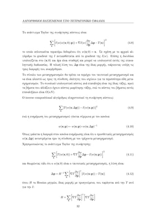 ΑΛΓΟΡΙΘΜΟΙ ΒΑΣΙΣΜΕΝΟΙ ΣΤΟ ΤΕΤΡΑΓΩΝΙΚΟ ΣΦΑΛΜΑ
Το ανάπτυγμα Taylor της συνάρτησης κόστους είναι:
x
I(w(w(x;0);p))+ I(w)
∂w
∂p
∆p−T(x)
2
(4.8)
το οποίο απλοποιείται περαιτέρω δεδομένου ότι w(x;0) = x. Σε σχέση με το αρχικό αλ-
γόριθμο το gradient της I αντικαθίσταται από το gradient της I(w). Επίσης η Jacobian
υπολογίζεται στο (x;0) και άρα είναι σταθερή και μπορεί να υπολογιστεί εκτός της επανα-
ληπτικής διαδικασίας. Η τελική λύση του ∆p είναι της ίδιας μορφής, παίρνοντας υπόψη τις
τρεις διαφορές που αναφέρθηκαν.
Το σύνολο των μετασχηματισμών θα πρέπει να περιέχει τον ταυτοτικό μετασχηματισμό και
να είναι κλειστό ως προς τη σύνθεση, ιδιότητες που ισχύουν για τα περισσότερα είδη μετα-
σχηματισμών. Το συνολικό υπολογιστικό κόστος ανά επανάληψη είναι της ίδιας τάξης, αφού
τα βήματα που αλλάζουν έχουν κόστος μικρότερης τάξης, ενώ το κόστος του βήματος εκτός
επαναλήψεων είναι O(nN).
Ο inverse compositional αλγόριθμος ελαχιστοποιεί τη συνάρτηση κόστους:
x
[T(w(x;∆p))−I(w(x;p))]2
(4.9)
ενώ η ενημέρωση του μετασχηματισμού γίνεται σύμφωνα με τον κανόνα:
w(x;p) ← w(x;p)◦w(x;∆p)−1
(4.10)
΄Οπως φαίνεται η διαφορά στον κανόνα ενημέρωσης είναι ότι ο προσθετικός μετασχηματισμός
w(x;∆p) αντιστρέφεται πριν τη σύνθεση με τον τρέχοντα μετασχηματισμό.
Χρησιμοποιώντας το ανάπτυγμα Taylor της συνάρτησης:
x
T(w(x;0))+ T
∂w
∂p
∆p−I(w(x;p))
2
(4.11)
και θεωρώντας πάλι ότι ο w(x;0) είναι ο ταυτοτικός μετασχηματισμός, η λύση είναι:
∆p = H−1
x
T
∂w
∂p
t
[I(w(x;p))−T(x)] (4.12)
όπου H το Hessian μητρώο, ίδιας μορφής με προηγούμενα, που παράγεται από την T αντί
για την I:
H =
x
T
∂w
∂p
t
T
∂w
∂p
32
 