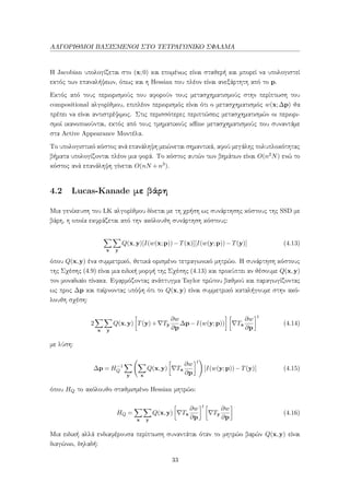 ΑΛΓΟΡΙΘΜΟΙ ΒΑΣΙΣΜΕΝΟΙ ΣΤΟ ΤΕΤΡΑΓΩΝΙΚΟ ΣΦΑΛΜΑ
Η Jacobian υπολογίζεται στο (x;0) και επομένως είναι σταθερή και μπορεί να υπολογιστεί
εκτός των επαναλήψεων, όπως και η Hessian που πλέον είναι ανεξάρτητη από το p.
Εκτός από τους περιορισμούς που αφορούν τους μετασχηματισμούς στην περίπτωση του
compositional αλγορίθμου, επιπλέον περιορισμός είναι ότι ο μετασχηματισμός w(x;∆p) θα
πρέπει να είναι αντιστρέψιμος. Στις περισσότερες περιπτώσεις μετασχηματισμών οι περιορι-
σμοί ικανοποιούνται, εκτός από τους τμηματικούς aﬃne μετασχηματισμούς που συναντάμε
στα Active Appearance Μοντέλα.
Το υπολογιστικό κόστος ανά επανάληψη μειώνεται σημαντικά, αφού μεγάλης πολυπλοκότητας
βήματα υπολογίζονται πλέον μια φορά. Το κόστος αυτών των βημάτων είναι O(n2N) ενώ το
κόστος ανά επανάληψη γίνεται O(nN +n3).
4.2 Lucas-Kanade με βάρη
Μια γενίκευση του LK αλγορίθμου δίνεται με τη χρήση ως συνάρτησης κόστους της SSD με
βάρη, η οποία εκφράζεται από την ακόλουθη συνάρτηση κόστους:
x y
Q(x,y)[I(w(x;p))−T(x)][I(w(y;p))−T(y)] (4.13)
όπου Q(x,y) ένα συμμετρικό, θετικά ορισμένο τετραγωνικό μητρώο. Η συνάρτηση κόστους
της Σχέσης (4.9) είναι μια ειδική μορφή της Σχέσης (4.13) και προκύπτει αν θέσουμε Q(x,y)
τον μοναδιαίο πίνακα. Εφαρμόζοντας ανάπτυγμα Taylor πρώτου βαθμού και παραγωγίζοντας
ως προς ∆p και παίρνοντας υπόψη ότι το Q(x,y) είναι συμμετρικό καταλήγουμε στην ακό-
λουθη σχέση:
2
x y
Q(x,y) T(y)+ Ty
∂w
∂p
∆p−I(w(y;p)) Tx
∂w
∂p
t
(4.14)
με λύση:
∆p = H−1
Q
y x
Q(x,y) Tx
∂w
∂p
t
[I(w(y;p))−T(y)] (4.15)
όπου HQ το ακόλουθο σταθμισμένο Hessian μητρώο:
HQ =
x y
Q(x,y) Tx
∂w
∂p
t
Ty
∂w
∂p
(4.16)
Μια ειδική αλλά ενδιαφέρουσα περίπτωση συναντάται όταν το μητρώο βαρών Q(x,y) είναι
διαγώνιο, δηλαδή:
33
 