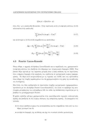 ΑΛΓΟΡΙΘΜΟΙ ΒΑΣΙΣΜΕΝΟΙ ΣΤΟ ΤΕΤΡΑΓΩΝΙΚΟ ΣΦΑΛΜΑ
Q(x,y) = Q(x)δ(x−y)
όπου δ(x − y) η ακολουθία Kronecker. Στην περίπτωση αυτή η συνάρτηση κόστους (4.13)
απλοποιείται στην ακόλουθη:
x
Q(x)[I(w(x;p))−T(x)]2
(4.17)
και αντίστοιχα οι (4.15),(4.16) εκφράζονται ως ακολούθως:
∆p = H−1
Q
x
Q(x,y) T
∂w
∂p
t
[I(w(x;p))−T(x)] (4.18)
HQ =
x
Q(x,y) Tx
∂w
∂p
t
Tx
∂w
∂p
(4.19)
4.3 Fourier Lucas-Kanade
΄Οπως είδαμε, ο αρχικός αλγόριθμος Lucas-Kanade και οι παραλλαγές του, χρησιμοποιούν
συνάρτηση κόστους που βασίζεται στο άθροισμα των τετραγωνικών διαφορών (SSD). ΄Ενα
βασικό θέμα σχετικά με την παραπάνω μετρική είναι η κακή απόδοση της σε περιπτώσεις
όπου υπάρχουν διαφορές στην εμφάνιση, που οφείλονται σε φωτομετρικές κυρίως παραμορ-
φώσεις. Το θέμα αυτό αντιμετωπίζεται με τις τεχνικές των AAM, κάτι που προϋποθέτει
όπως είδαμε την ύπαρξη παραδειγμάτων που θα χρησιμοποιηθούν στη φάση της εκπαίδευσης
του συστήματος.
Μια λύση, που δίνει ανεξαρτησία σε περιπτώσεις ύπαρξης φωτομετρικών παραμορφώσεων,
προτείνεται με τον αλγόριθμο Fourier Lucas-Kanade[11], που λύνει το πρόβλημα της αντι-
στοιχίας μεταφέροντας τους αλγορίθμους LK στο πεδίο της δισδιάστατης συχνότητας με τη
βοήθεια του μετασχηματισμού Fourier.
Η χρήση τράπεζας φίλτρων χρησιμοποιείται στην προεπεξεργασία τεχνικών υπολογιστικής
όρασης και βασίζεται σε δυο κυρίως ιδιότητες της ανθρώπινης όρασης. Συγκεκριμένα στο
γεγονός
• ότι είναι ευαίσθητη κυρίως στις αντανακλάσεις και δεν επηρεάζεται τόσο από τις συν-
θήκες φωτισμού και ότι
• αντιδρά σε διαφορές της αντίθεσης και όχι στο συνολικό επίπεδο φωτεινότητας
34
 