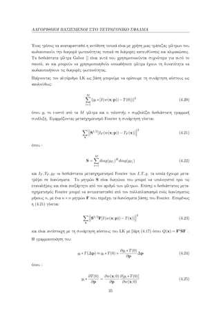 ΑΛΓΟΡΙΘΜΟΙ ΒΑΣΙΣΜΕΝΟΙ ΣΤΟ ΤΕΤΡΑΓΩΝΙΚΟ ΣΦΑΛΜΑ
΄Ενας τρόπος να αναπαρασταθεί η αντίθεση τοπικά είναι με χρήση μιας τράπεζας φίλτρων που
κωδικοποιούν την διαφορά φωτεινότητας τοπικά σε διάφορες κατευθύνσεις και κλιμακώσεις.
Τα δισδιάστατα φίλτρα Gabor [] είναι αυτά που χρησιμοποιούνται συχνότερα για αυτό το
σκοπό, αν και μπορούν να χρησιμοποιηθούν οποιαδήποτε φίλτρα έχουν τη δυνατότητα να
κωδικοποιήσουν τις διαφορές φωτεινότητας.
Παίρνοντας τον αλγόριθμο LK ως βάση μπορούμε να ορίσουμε τη συνάρτηση κόστους ως
ακολούθως:
M
i=1
gi ∗[I(w(x;p))−T(0)] 2
(4.20)
όπου gi το i-οστό από τα M φίλτρα και ο τελεστής ∗ συμβολίζει δισδιάστατη γραμμική
συνέλιξη. Εφαρμόζοντας μετασχηματισμό Fourier η συνάρτηση γίνεται:
x
S1/2
[IF (w(x;p))−TF (x)]
2
(4.21)
όπου :
S =
M
i=1
diag(gFi )H
diag(gFi ) (4.22)
και IF ,TF ,gF οι δισδιάστατοι μετασχηματισμοί Fourier των I,T,g, τα οποία έχουμε μετα-
τρέψει σε διανύσματα. Το μητρώο S είναι διαγώνιο που μπορεί να υπολογιστεί πριν τις
επαναλήψεις και είναι ανεξάρτητο από τον αριθμό των φίλτρων. Επίσης ο δισδιάστατος μετα-
σχηματισμός Fourier μπορεί να αντικατασταθεί από τον πολλαπλασιασμό ενός διανύσματος
μήκους n, με ένα n×n μητρώο F που περιέχει τα διανύσματα βάσης του Fourier. Επομένως
η (4.21) γίνεται:
x
S1/2
F[I(w(x;p))−T(x)]
2
(4.23)
και είναι αντίστοιχη με τη συνάρτηση κόστους του LK με βάρη (4.17) όπου Q(x) = FtSF .
Η γραμμικοποίηση του:
gi ∗T(∆p) ≈ gi ∗T(0)+
∂gi ∗T(0)
∂p
∆p (4.24)
όπου :
gi ∗
∂T(0)
∂p
=
∂w(x;0)
∂p
∂[gi ∗T(0)]
∂w(x;0)
(4.25)
35
 