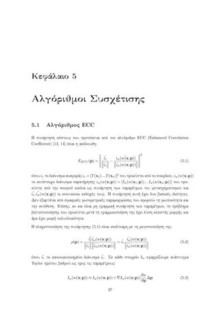 Κεφάλαιο 5
Αλγόριθμοι Συσχέτισης
5.1 Αλγόριθμος ECC
Η συνάρτηση κόστους που προτείνεται από τον αλγόριθμο ECC (Enhanced Correlation
Coeﬃcient) [13, 14] είναι η ακόλουθη:
EECC(p) =
¯ir
¯ir
−
¯iw(w(x;p))
¯iw(w(x;p))
2
(5.1)
όπου ir το διάνυσμα αναφοράς ir = [T(x1)...T(xn)]t που προκύπτει από το template, iw(w(x;p))
το αντίστοιχο διάνυσμα παρατήρησης iw(w(x;p)) = [Iw(w(x1;p))...Iw(w(xn;p))] που προ-
κύπτει από την warped εικόνα ως συνάρτηση των παραμέτρων του μετασχηματισμού και
¯ir, ¯iw(w(x;p)) οι zero-mean εκδοχές τους. Η συνάρτηση αυτή έχει δυο βασικές ιδιότητες.
Δεν εξαρτάται από σφαιρικές φωτομετρικές παραμορφώσεις που αφορούν τη φωτεινότητα και
την αντίθεση. Επίσης, αν και είναι μη γραμμική συνάρτηση των παραμέτρων, το πρόβλημα
βελτιστοποίησης που προκύπτει μετά τη γραμμικοποίηση της έχει λύση κλειστής μορφής και
άρα έχει μικρή πολυπλοκότητα.
Η ελαχιστοποίηση της συνάρτησης (5.1) είναι ισοδύναμη με τη μεγιστοποίηση της:
ρ(p) =
¯it
r
¯iw(w(x;p))
¯ir
¯iw(w(x;p))
= ˆir
¯iw(w(x;p))
¯iw(w(x;p))
(5.2)
όπου ˆir το κανονικοποιημένο διάνυσμα ¯ir. Σε κάθε στοιχείο Iw εφαρμόζουμε ανάπτυγμα
Taylor πρώτου βαθμού ως προς τις παραμέτρους:
Iw(w(x;p)) ≈ Iw(w(x;p))+ Iw(w(x;p))
∂w
∂p
∆p (5.3)
37
 