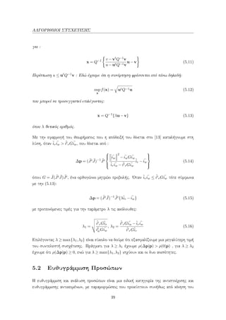 ΑΛΓΟΡΙΘΜΟΙ ΣΥΣΧΕΤΙΣΗΣ
για :
x = Q−1 v −vtQ−1v
u−utQ−1v
u−v (5.11)
Περίπτωση u ≤ utQ−1v : Εδώ έχουμε ότι η συνάρτηση φράσσεται από πάνω δηλαδή:
sup
x
f(x) = utQ−1u (5.12)
που μπορεί να προσεγγιστεί επιλέγοντας:
x = Q−1
{λu−v} (5.13)
όπου λ θετικός αριθμός.
Με την εφαρμογή του θεωρήματος που η απόδειξή του δίνεται στο [13] καταλήγουμε στη
λύση, όταν ˆir
¯iw > ˆit
rG ¯iw, που δίνεται από :
∆p = ( ¯Jt ¯J)−1 ¯Jt



¯iw
2
− ¯iwG ¯iw
ˆir
¯iw − ˆit
rG ¯iw
ˆir − ¯iw



(5.14)
όπου G = ¯J( ¯Jt ¯J) ¯Jt, ένα ορθογώνιο μητρώο προβολής. ΄Οταν ˆir
¯iw ≤ ˆit
rG ¯iw τότε σύμφωνα
με την (5.13):
∆p = ( ¯Jt ¯J)−1 ¯Jt{λˆir − ¯iw} (5.15)
με προτεινόμενες τιμές για την παράμετρο λ τις ακόλουθες:
λ1 =
ˆit
rGˆir
¯it
wG ¯iw
, λ2 =
ˆit
rG ¯iw −ˆir
¯iw
ˆit
rGˆir
(5.16)
Επιλέγοντας λ ≥ max{λ1,λ2} είναι εύκολο να δούμε ότι εξασφαλίζουμε μια μεγαλύτερη τιμή
του συντελεστή συσχέτισης. Πράγματι για λ ≥ λ1 έχουμε ρ(∆p|p) > ρ(0|p) , για λ ≥ λ2
έχουμε ότι ρ(∆p|p) ≥ 0, ενώ για λ ≥ max{λ1,λ2} ισχύουν και οι δυο ανισότητες.
5.2 Ευθυγράμμιση Προσώπων
Η ευθυγράμμιση και ανάλυση προσώπων είναι μια ειδική κατηγορία της αντιστοίχισης και
ευθυγράμμισης αντικειμένων, με παραμορφώσεις που προκύπτουν συνήθως από κίνηση του
39
 