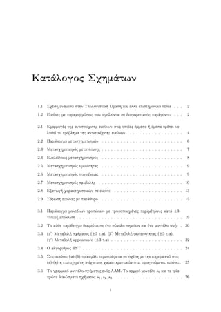 Κατάλογος Σχημάτων
1.1 Σχέση ανάμεσα στην Υπολογιστική ΄Οραση και άλλα επιστημονικά πεδία . . . 2
1.2 Εικόνες με παραμορφώσεις που οφείλονται σε διαφορετικούς παράγοντες . . . 2
2.1 Εφαρμογές της αντιστοίχισης εικόνων στις οποίες έμμεσα ή άμεσα πρέπει να
λυθεί το πρόβλημα της αντιστοίχισης εικόνων . . . . . . . . . . . . . . . . . 4
2.2 Παράδειγμα μετασχηματισμών . . . . . . . . . . . . . . . . . . . . . . . . . . 6
2.3 Μετασχηματισμός μετατόπισης . . . . . . . . . . . . . . . . . . . . . . . . . . 7
2.4 Ευκλείδειος μετασχηματισμός . . . . . . . . . . . . . . . . . . . . . . . . . . 8
2.5 Μετασχηματισμός ομοιότητας . . . . . . . . . . . . . . . . . . . . . . . . . . 9
2.6 Μετασχηματισμός συγγένειας . . . . . . . . . . . . . . . . . . . . . . . . . . 9
2.7 Μετασχηματισμός προβολής . . . . . . . . . . . . . . . . . . . . . . . . . . . 10
2.8 Εξαγωγή χαρακτηριστικών σε εικόνα . . . . . . . . . . . . . . . . . . . . . . 13
2.9 Σάρωση εικόνας με παράθυρο . . . . . . . . . . . . . . . . . . . . . . . . . . 15
3.1 Παράδειγμα μοντέλων προσώπων με τροποποιημένες παραμέτρους κατά ±3
τυπική απόκλιση . . . . . . . . . . . . . . . . . . . . . . . . . . . . . . . . . . 19
3.2 Το κάθε παράδειγμα διαιρείται σε ένα σύνολο σημείων και ένα μοντέλο υφής . 20
3.3 (α΄) Μεταβολή σχήματος (±3 τ.α), (β΄) Μεταβολή φωτεινότητας (±3 τ.α),
(γ΄) Μεταβολή appearance (±3 τ.α) . . . . . . . . . . . . . . . . . . . . . . . 22
3.4 Ο αλγόριθμος TST . . . . . . . . . . . . . . . . . . . . . . . . . . . . . . . . 24
3.5 Στις εικόνες (α)-(δ) το κεφάλι περιστρέφεται σε σχέση με την κάμερα ενώ στις
(ε)-(η) η επιτυχημένη ανίχνευση χαρακτηριστικών στις προηγούμενες εικόνες. 25
3.6 Το γραμμικό μοντέλο σχήματος ενός ΑΑΜ. Το αρχικό μοντέλο s0 και τα τρία
πρώτα διανύσματα σχήματος s1, s2, s3 . . . . . . . . . . . . . . . . . . . . . . 26
1
 