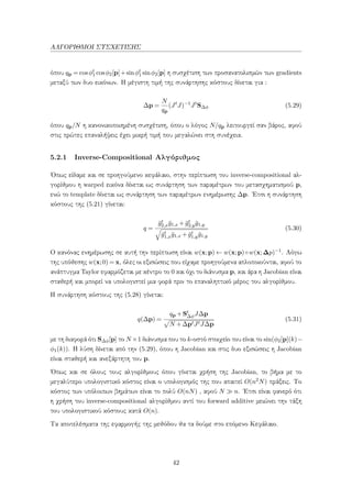 ΑΛΓΟΡΙΘΜΟΙ ΣΥΣΧΕΤΙΣΗΣ
όπου qp = cosφt
1 cosφ2[p]+sinφt
1 sinφ2[p] η συσχέτιση των προσανατολισμών των gradients
μεταξύ των δυο εικόνων. Η μέγιστη τιμή της συνάρτησης κόστους δίνεται για :
∆p =
N
qp
(Jt
J)−1
Jt
S∆φ (5.29)
όπου qp/N η κανονικοποιημένη συσχέτιση, όπου ο λόγος N/qp λειτουργεί σαν βάρος, αφού
στις πρώτες επαναλήψεις έχει μικρή τιμή που μεγαλώνει στη συνέχεια.
5.2.1 Inverse-Compositional Αλγόριθμος
΄Οπως είδαμε και σε προηγούμενο κεφάλαιο, στην περίπτωση του inverse-compositional αλ-
γορίθμου η warped εικόνα δίνεται ως συνάρτηση των παραμέτρων του μετασχηματισμού p,
ενώ το template δίνεται ως συνάρτηση των παραμέτρων ενημέρωσης ∆p. ΄Ετσι η συνάρτηση
κόστους της (5.21) γίνεται:
q =
¯gt
2,x¯g1,x + ¯gt
2,y¯g1,y
¯gt
1,x¯g1,x + ¯gt
1,y¯g1,y
(5.30)
Ο κανόνας ενημέρωσης σε αυτή την περίπτωση είναι w(x;p) ← w(x;p)◦w(x;∆p)−1. Λόγω
της υπόθεσης w(x;0) = x, όλες οι εξισώσεις που είχαμε προηγούμενα απλοποιούνται, αφού το
ανάπτυγμα Taylor εφαρμόζεται με κέντρο το 0 και όχι το διάνυσμα p, και άρα η Jacobian είναι
σταθερή και μπορεί να υπολογιστεί μια φορά πριν το επαναληπτικό μέρος του αλγορίθμου.
Η συνάρτηση κόστους της (5.28) γίνεται:
q(∆p) =
qp +St
∆φJ∆p
N +∆ptJtJ∆p
(5.31)
με τη διαφορά ότι S∆φ[p] το N ×1 διάνυσμα που το k-οστό στοιχείο του είναι το sin(φ2[p](k)−
φ1(k)). Η λύση δίνεται από την (5.29), όπου η Jacobian και στις δυο εξισώσεις η Jacobian
είναι σταθερή και ανεξάρτητη του p.
΄Οπως και σε όλους τους αλγορίθμους όπου γίνεται χρήση της Jacobian, το βήμα με το
μεγαλύτερο υπολογιστικό κόστος είναι ο υπολογισμός της που απαιτεί O(n2N) πράξεις. Το
κόστος των υπόλοιπων βημάτων είναι το πολύ O(nN) , αφού N n. ΄Ετσι είναι φανερό ότι
η χρήση του inverse-compositional αλγορίθμου αντί του forward additive μειώνει την τάξη
του υπολογιστικού κόστους κατά O(n).
Τα αποτελέσματα της εφαρμογής της μεθόδου θα τα δούμε στο επόμενο Κεφάλαιο.
42
 