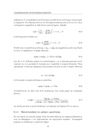 ΣΤΑΘΜΙΣΜ΄ΕΝΗ ΑΝΤΙΣΤΟΙΧΙΣΗ ΕΙΚΟΝΩΝ
πρόβλημα σε N υποπροβλήματα και θα λύσουμε για κάθε ζεύγος αντίστοιχων εικονοστοιχεί-
ων ξεχωριστά. Η συνάρτηση κόστους που θα ελαχιστοποιήσουμε είναι αυτή των [13, 14] με
τη διαφορά ότι εφαρμόζεται σε κάθε ζεύγος εικονοστοιχείων. Δηλαδή:
i(p) =
ti
ti
−
qi(p)
qi(p)
2
, i = 1,2,...,N (6.2)
ή ισοδύναμα μεγιστοποίηση της :
ρi(p) = ˆti
qi(p)
qi(p)
, i = 1,2,...,N (6.3)
Υποθέτοντας το προσθετικό μοντέλο pn ← pn−1 +∆pn και εφαρμόζοντας ανάπτυγμα Taylor
ως προς τις παραμέτρους στο qi(p) παίρνουμε:
qi(pn) ≈ qi(pn−1)+Hi(I2 ⊗xt
i)∆pn (6.4)
όπου Hi το 2 × 2 Hessian μητρώο του εικονοστοιχείου i, xi το διάνυσμα ομογενών συντε-
ταγμένων του, I2 το μοναδιαίο 2×2 μητρώο και ⊗ συμβολίζει το γινόμενο Kronecker. ΄Οπως
παρατηρούμε το διάνυσμα παραμέτρων είναι μοναδικό και κοινό για όλα τα σημεία. Θέτοντας
:
zi = (I2 ⊗xt
i)∆pn (6.5)
η (6.4) μπορεί να γραφεί ισοδύναμα ως ακολούθως:
qi(pn) ≈ qi(pn−1)+Hizi (6.6)
Αντικαθιστώντας την (6.6) στην (6.3) καταλήγουμε στην τελική μορφή της συνάρτησης
κόστους:
ρi(∆p) =
ˆtt
iqi(pn−1)+ˆtt
iHizi
qi(pn−1) 2
2 +2qt
i(pn−1)Hizi +zt
iHt
i Hizi
(6.7)
και σκοπός μας είναι να μεγιστοποιήσουμε τη συνάρτηση της Σχέσης (6.7) ως προς zi.
6.1.1 Μεγιστοποίηση του μέτρου ομοιότητας
Για την εύρεση της κλειστής μορφής λύσης θα ακολουθήσουμε μια παρόμοια διαδικασία με
αυτή του Θεωρήματος 1 που παρουσιάστηκε στο προηγούμενο κεφάλαιο. Συγκεκριμένα
μπορούμε να αποδείξουμε το ακόλουθο Λήμμα:
44
 