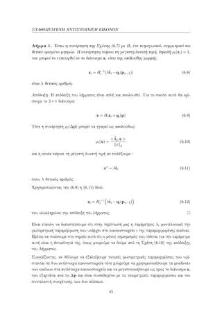 ΣΤΑΘΜΙΣΜ΄ΕΝΗ ΑΝΤΙΣΤΟΙΧΙΣΗ ΕΙΚΟΝΩΝ
Λήμμα 1. ΄Εστω η συνάρτηση της Σχέσης (6.7) με Hi ένα τετραγωνικό, συμμετρικό και
θετικά ορισμένο μητρώο. Η συνάρτηση παίρνει τη μέγιστη δυνατή τιμή, δηλαδή ρi(zi) = 1,
που μπορεί να επιτευχθεί αν το διάνυσμα zi είναι της ακόλουθης μορφής:
zi = H−1
i (λˆti −qi(pn−1)) (6.8)
όπου λ θετικός αριθμός.
Απόδειξη. Η απόδειξη του λήμματος είναι απλή και ακολουθεί. Για το σκοπό αυτό θα ορί-
σουμε το 2×1 διάνυσμα:
x = Hizi +qi(p) (6.9)
Τότε η συνάρτηση ρi(∆p) μπορεί να γραφεί ως ακολούθως:
ρi(x) =
< ˆti,x >
x 2
(6.10)
και η οποία παίρνει τη μέγιστη δυνατή τιμή αν επιλέξουμε :
x∗
= λˆti (6.11)
όπου λ θετικός αριθμός.
Χρησιμοποιώντας την (6.9) η (6.11) δίνει:
zi = H−1
i λˆti −qi(pn−1) (6.12)
που ολοκληρώνει την απόδειξη του λήμματος.
Είναι εύκολο να διαπιστώσουμε ότι στην περίπτωσή μας η παράμετρος λi μοντελοποιεί την
φωτομετρική παραμόρφωση που υπάρχει στο εικονοστοιχείο i της παραμορφωμένης εικόνας.
Πρέπει να τονίσουμε στο σημείο αυτό ότι ο μόνος περιορισμός που τίθεται για την παράμετρο
αυτή είναι η θετικότητά της, όπως μπορούμε να δούμε από τη Σχέση (6.10) της απόδειξης
του Λήμματος.
Συνοψίζοντας, αν θέλουμε να εξαλείψουμε τοπικές φωτομετρικές παραμορφώσεις που υφί-
στανται σε δυο αντίστοιχα εικονοστοιχεία τότε μπορούμε να χρησιμοποιήσουμε τα gradients
των εικόνων στα αντίστοιχα εικονοστοιχεία και να μεγιστοποιήσουμε ως προς το διάνυσμα zi
που εξαρτάται από το ∆p και είναι συνδεδεμένο με τις γεωμετρικές παραμορφώσεις και τον
συντελεστή συσχέτισης των δυο κλίσεων.
45
 