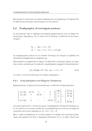ΣΤΑΘΜΙΣΜ΄ΕΝΗ ΑΝΤΙΣΤΟΙΧΙΣΗ ΕΙΚΟΝΩΝ
Είναι φανερό ότι σκοπός μας στη επόμενη παράγραφο είναι να εφαρμόσουμε την Σχέση (6.12)
σε κάθε ζεύγος αντίστοιχων εικονοστοιχείων των δυο εικόνων.
6.2 Σταθμισμένη Αντιστοίχιση εικόνων
Ας διατυπώσουμε τώρα το πρόβλημα αντιστοίχισης χρησιμοποιώντας αυτά που είδαμε στις
προηγούμενες παραγράφους. Για το σκοπό αυτό θα ορίσουμε τα ακόλουθα σύνολα εικονο-
στοιχείων :
Pq = {ˆxi, i = 1,2,...,K}
Pt = {xi, i = 1,2,...,K :xi = w(ˆxi;p)}
της παραμορφωμένης εικόνας και του template αντίστοιχα, και w(ˆxi;p) να συμβολίζει ένα
γεωμετρικό μετασχηματισμό με παραμέτρους p.
Είναι φανερό ότι αν εφαρμόσουμε το Λήμμα 1 σε κάθε ζεύγος αντίστοιχων σημείων των παρα-
πάνω συνόλων καταλήγουμε στο ακόλουθο υπερκαθορισμένο γραμμικό σύστημα εξισώσεων:
I2 ⊗xt
i ∆p = H−1
i (λiti −qi), i = 1,2,...,K (6.13)
του οποίου τη λύση θα αναλύσουμε στις επόμενες παραγράφους.
6.2.1 Λύση βασισμένη στα Ελάχιστα Τετράγωνα
Χρησιμοποιώντας τη σχέση (6.13) καταστρώνουμε το ακόλουθο σύστημα εξισώσεων:







(I2 ⊗xt
1) −H−1
1
ˆt1 0 ··· 0
(I2 ⊗xt
2) 0 −H−1
2
ˆt2 ··· 0
···
...
...
...
(I2 ⊗xt
K) 0 ··· ··· −H−1
K
ˆtK

















∆p
λ1
λ2
...
λK










= −










H−1
1 q1
H−1
2 q2
H−1
3 q3
...
H−1
K qK










στη γενική περίπτωση (n > 6) είναι ένα έχουμε υπερκαθορισμένο σύστημα 2K εξισώσεων με
6+K αγνώστους τους οποίους και θέλουμε να προσδιορίσουμε με την έννοια των ελαχίστων
τετραγώνων και με μόνο περιορισμό ότι λk > 0, k = 1,2,...,K.
Προς το παρόν ας θεωρήσουμε ότι τα σύνολα σημείων που ορίσαμε στην προηγούμενη παρά-
γραφο, είναι ορισμένα έτσι ώστε ο περιορισμός θετικότητας των λk να ισχύει. Σκοπός μας
46
 