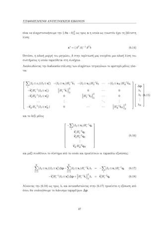 ΣΤΑΘΜΙΣΜ΄ΕΝΗ ΑΝΤΙΣΤΟΙΧΙΣΗ ΕΙΚΟΝΩΝ
είναι να ελαχιστοποιήσουμε την Ax−b 2
2 ως προς x η οποία ως γνωστόν έχει τη βέλτιστη
λύση:
x∗
= (AT
A)−1
AT
b (6.14)
Ωστόσο, η ειδική μορφή του μητρώου A στην περίπτωσή μας επιτρέπει μια ειδική λύση του
συστήματος η οποία παρατίθεται στη συνέχεια.
Ακολουθώντας την διαδικασία επίλυσης των ελαχίστων τετραγώνων το αριστερό μέλος γίνε-
ται:













i
(I2 ⊗xi)(I2 ⊗xt
i) −(I2 ⊗x1)H−1
1
ˆt1 −(I2 ⊗x2)H−1
2
ˆt2 ··· −(I2 ⊗xK)H−1
K
ˆtK
−ˆtt
1H−1
1 (I2 ⊗xt
1) H−1
1
ˆt1
2
2
0 ··· 0
−ˆtt
2H−1
2 (I2 ⊗xt
2) 0 H−1
2
ˆt2
2
2
··· 0
···
...
...
...
−ˆtt
KH−1
n (I2 ⊗xt
K) 0 ··· ··· H−1
K
ˆtK
2
2























∆p
λ1
λ2
...
λK










(6.15)
και το δεξί μέλος











−
i
(I2 ⊗xi)H−1
i qi
ˆtt
1H−2
1 q1
ˆtt
2H−2
2 q2
...
ˆtt
KH−2
K qK











(6.16)
και μαζί συνθέτουν το σύστημα από το οποίο και προκύπτουν οι παρακάτω εξισώσεις:
K
i=1
(I2 ⊗xi)(I2 ⊗xt
i)∆p−
K
i=1
(I2 ⊗xi)H−1
i
ˆtiλi = −
i
(I2 ⊗xi)H−1
i qi (6.17)
−ˆtt
iH−1
i (I2 ⊗xt
i)∆p+ H−1
i
ˆti
2
2
λi = ˆtt
iH−2
i qi (6.18)
Λύνοντας την (6.18) ως προς λi και αντικαθιστώντας στην (6.17) προκύπτει η εξίσωση από
όπου θα υπολογίσουμε το διάνυσμα παραμέτρων ∆p:
47
 