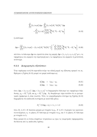 ΣΤΑΘΜΙΣΜ΄ΕΝΗ ΑΝΤΙΣΤΟΙΧΙΣΗ ΕΙΚΟΝΩΝ
K
i=1
(I2 ⊗xixt
i)∆p−
K
i=1
(I2 ⊗xt
i)H−1
i
ˆti
ˆtt
iH−1
i ∆p
=
K
i=1
(I2 ⊗xt
i)
ˆtt
iH−2
i qi
ˆtt
iH−2
i
ˆti
H−1
i
ˆti −H−1
i qi (6.19)
ή ισοδύναμα:
∆p =
K
i=1
(I2 ⊗xixt
i)−(I2 ⊗xt
i)H−1
i
ˆti
ˆtt
iH−1
i
−1 K
i=1
ˆtt
iH−2
i qi
ˆtt
iH−2
i
ˆti
H−1
i
ˆti −H−1
i qi (6.20)
από όπου το διάνυσμα ∆p που προκύπτει είναι της μορφής ∆p = [r1,r2,t1,r3,r4,t2]t με ri τις
παραμέτρους που αφορούν την περιστροφή και ti τις παραμέτρους που αφορούν τη μετατόπιση
αντίστοιχα.
6.2.2 Διαχωρισμός εξισώσεων
Στην παράγραφο αυτή θα εκμεταλλευτούμε την ειδική μορφή της εξίσωσης ορισμού του zi.
Πράγματι η Σχέση (6.13) μπορεί να γραφεί ισοδύναμα ως:
xt
i∆p1 = λipi1 −qi1 (6.21)
xt
i∆p2 = λipi2 −qi2 (6.22)
όπου ∆p1 = [r1,r2,t1]t, ∆p2 = [r3,r4,t2]t το διαχωρισμένο διάνυσμα των παραμέτρων διόρ-
θωσης, pij = H−1
i (j)ˆti και qij = H−1
i (j)qi. Ας θεωρήσουμε τώρα επιπλέον ότι οι φωτομε-
τρικές παράμετροι λi είναι γνωστές. Τότε, το υπερκαθορισμένο σύστημα της Σχέσης (6.13)
διαχωρίζεται στα ακόλουθα συστήματα με κοινό δεξί μέλος:
D−1
j (X∆pj +rj) = λ, j = 1,2 (6.23)
όπου Dj το K ×K διαγώνιο μητρώο με στοιχεία τα pij, X το K ×3 μητρώο των ομογενών
συντεταγμένων, rj το μήκους K διάνυσμα με στοιχεία τα qij και λ το μήκους K διάνυσμα
με στοιχεία τα λi.
Είναι φανερό ότι οι λύσεις ελαχίστων τετραγώνων ως προς τις γεωμετρικές παραμορφώσεις
θα δίνονται από τις ακόλουθες σχέσεις:
48
 