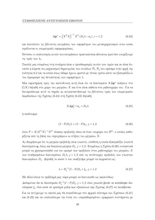 ΣΤΑΘΜΙΣΜ΄ΕΝΗ ΑΝΤΙΣΤΟΙΧΙΣΗ ΕΙΚΟΝΩΝ
∆p∗
= XT
X
−1
XT
(Djλ−rj), i = 1,2 (6.24)
και αποτελούν τις βέλτιστες εκτιμήσεις των παραμέτρων του μετασχηματισμού στον οποίο
οφείλονται οι γεωμετρικές παραμορφώσεις.
Ωστόσο, ο υπολογισμός αυτών των εκτιμήσεων πρακτικά είναι αδύνατος αφού δεν γνωρίζουμε
τις τιμές των λi.
Σκοπός μας επομένως στη συνέχεια είναι ο προσδιορισμός αυτών των τιμών και αν είναι δυ-
νατόν η εύρεση του μηχανισμού δημιουργίας των συνόλων Pt, Pq που ορίσαμε στην αρχή της
ενότητας 6.2 και τα οποία όπως είδαμε έχουν οριστεί με τέτοιο τρόπο ώστε να εξασφαλίζουν
τον περιορισμό της θετικότητας των παραμέτρων λ.
Μια παρατήρηση προς την κατεύθυνση αυτή είναι ότι τα διανύσματα X∆p∗ ανήκουν στο
C(X) δηλαδή στο χώρο του μητρώου X και έτσι είναι κάθετα στο μηδενοχώρο του. Για να
διευκρινίσουμε αυτό το σημείο ας αντικαταστήσουμε τις βέλτιστες τιμές των γεωμετρικών
διορθώσεων της Σχέσης (6.24) στη Σχέση (6.23) δηλαδή:
X∆p∗
j +rj = Djλ (6.25)
ή ισοδύναμα:
(I −P)Djλ = (I −P)rj, j = 1,2 (6.26)
όπου P = X(XT X)−1XT πίνακας προβολής πάνω σε έναν υποχώρο του RK, ο οποίος καθο-
ρίζεται από τη βάση που περιγράφουν οι στήλες του μητρώου X.
Ας θεωρήσουμε ότι το μητρώο προβολής είναι γνωστό, υπόθεση η οποία εξασφαλίζει γνωστά
διανύσματα qi όπως και διαγώνια μητρώα Dj, j = 1,2. Επομένως η Σχέση (6.26) ουσιαστικά
μπορεί να χρησιμοποιηθεί για τον ορισμό των προβολών στον μηδενοχώρο του μητρώου X
των σταθμισμένων διανυσμάτων Djλ, j = 1,2 από τις αντίστοιχες προβολές των γνωστών
διανυσμάτων Dj. Δηλαδή το κοινό λ που αναζητάμε μπορεί να εκφραστεί ως:
λ = D−1
j (I −P)Dj +ξj, j = 1,2 (6.27)
Με άλλα λόγια το πρόβλημά μας τώρα μπορεί να διατυπωθεί ως ακολούθως:
Δεδομένου ότι τα διανύσματα D−1
j (I −P)Dj, j = 1,2 είναι γνωστά βρείτε τα κατάλληλα δια-
νύσματα ξj έτσι ώστε τα αριστερά μέλη των εξισώσεων της Σχέσης (6.27) να ταυτίζονται.
Για να πετύχουμε το σκοπό μας θα επανέλθουμε στο αρχικό σύστημα των Σχέσεων (6.21)
και (6.22) και να υπολογίσουμε την λύση του υπερκαθορισμένου γραμμικού συστήματος με
49
 