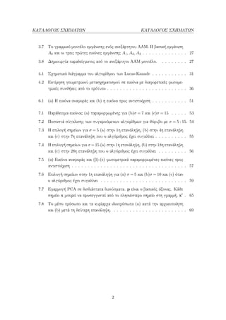 ΚΑΤΑΛΟΓΟΣ ΣΧΗΜΑΤΩΝ ΚΑΤΑΛΟΓΟΣ ΣΧΗΜΑΤΩΝ
3.7 Το γραμμικό μοντέλο εμφάνισης ενός ανεξάρτητου ΑΑΜ. Η βασική εμφάνιση
A0 και οι τρεις πρώτες εικόνες εμφάνισης A1, A2, A3 . . . . . . . . . . . . . . 27
3.8 Δημιουργία παραδείγματος από το ανεξάρτητο ΑΑΜ μοντέλο. . . . . . . . . 27
4.1 Σχηματικό διάγραμμα του αλγορίθμου των Lucas-Kanade . . . . . . . . . . . 31
4.2 Εκτίμηση γεωμετρικού μετασχηματισμού σε εικόνα με διαφορετικές φωτομε-
τρικές συνθήκες από το πρότυπο . . . . . . . . . . . . . . . . . . . . . . . . . 36
6.1 (a) Η εικόνα αναφοράς και (b) η εικόνα προς αντιστοίχιση . . . . . . . . . . . 51
7.1 Παράδειγμα εικόνας (a) παραμορφωμένης για (b)σ = 7 και (c)σ = 15 . . . . . 53
7.2 Ποσοστά σύγκλισης των συγκρινόμενων αλγορίθμων για θόρυβο με σ = 5 : 15. 54
7.3 Η επιλογή σημείων για σ = 5 (a) στην 1η επανάληψη, (b) στην 4η επανάληψη
και (c) στην 7η επανάληψη που ο αλγόριθμος έχει συγκλίνει . . . . . . . . . . 55
7.4 Η επιλογή σημείων για σ = 15 (a) στην 1η επανάληψη, (b) στην 18η επανάληψη
και (c) στην 28η επανάληψη που ο αλγόριθμος έχει συγκλίνει . . . . . . . . . 56
7.5 (α) Εικόνα αναφοράς και (β)-(ε) φωτομετρικά παραμορφωμένες εικόνες προς
αντιστοίχιση . . . . . . . . . . . . . . . . . . . . . . . . . . . . . . . . . . . . 57
7.6 Επιλογή σημείων στην 1η επανάληψη για (a) σ = 5 και (b)σ = 10 και (c) όταν
ο αλγόριθμος έχει συγκλίνει . . . . . . . . . . . . . . . . . . . . . . . . . . . 59
7.7 Εφαρμογή PCA σε δισδιάστατα διανύσματα. p είναι ο βασικός άξονας. Κάθε
σημείο x μπορεί να προσεγγιστεί από το πλησιέστερο σημείο στη γραμμή, x . 65
7.8 Το μέσο πρόσωπο και τα κυρίαρχα ιδιοπρόσωπα (a) κατά την αρχικοποίηση
και (b) μετά τη δεύτερη επανάληψη. . . . . . . . . . . . . . . . . . . . . . . . 69
2
 