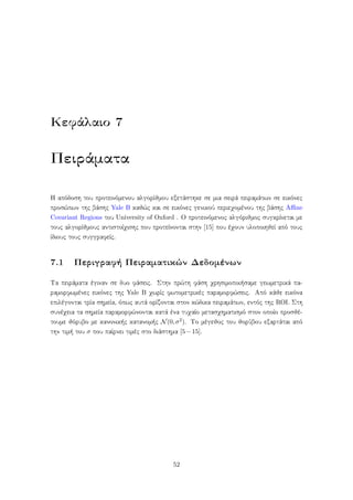 Κεφάλαιο 7
Πειράματα
Η απόδοση του προτεινόμενου αλγορίθμου εξετάστηκε σε μια σειρά πειραμάτων σε εικόνες
προσώπων της βάσης Yale B καθώς και σε εικόνες γενικού περιεχομένου της βάσης Aﬃne
Covariant Regions του University of Oxford . Ο προτεινόμενος αλγόριθμος συγκρίνεται με
τους αλγορίθμους αντιστοίχισης που προτείνονται στην [15] που έχουν υλοποιηθεί από τους
ίδιους τους συγγραφείς.
7.1 Περιγραφή Πειραματικών Δεδομένων
Τα πειράματα έγιναν σε δυο φάσεις. Στην πρώτη φάση χρησιμοποιήσαμε γεωμετρικά πα-
ραμορφωμένες εικόνες της Yale B χωρίς φωτομετρικές παραμορφώσεις. Από κάθε εικόνα
επιλέγονται τρία σημεία, όπως αυτά ορίζονται στον κώδικα πειραμάτων, εντός της ROI. Στη
συνέχεια τα σημεία παραμορφώνονται κατά ένα τυχαίο μετασχηματισμό στον οποίο προσθέ-
τουμε θόρυβο με κανονικής κατανομής N(0,σ2). Το μέγεθος του θορύβου εξαρτάται από
την τιμή του σ που παίρνει τιμές στο διάστημα [5−15].
52
 