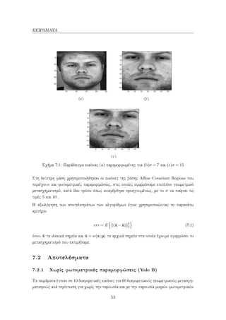 ΠΕΙΡΑΜΑΤΑ
(αʹ) (βʹ)
(γʹ)
Σχήμα 7.1: Παράδειγμα εικόνας (a) παραμορφωμένης για (b)σ = 7 και (c)σ = 15
Στη δεύτερη φάση χρησιμοποιήθηκαν οι εικόνες της βάσης Aﬃne Covariant Regions που
περιέχουν και φωτομετρικές παραμορφώσεις, στις οποίες εφαρμόσαμε επιπλέον γεωμετρικό
μετασχηματισμό, κατά ίδιο τρόπο όπως αναφέρθηκε προηγουμένως, με το σ να παίρνει τις
τιμές 5 και 10 .
Η αξιολόγηση των αποτελεσμάτων των αλγορίθμων έγινε χρησιμοποιώντας το παρακάτω
κριτήριο
err = E (˜x− ˆx) 2
2 (7.1)
όπου ˆx τα ιδανικά σημεία και ˜x = w(x;p) τα αρχικά σημεία στα οποία έχουμε εφαρμόσει το
μετασχηματισμό που εκτιμήσαμε.
7.2 Αποτελέσματα
7.2.1 Χωρίς φωτομετρικές παραμορφώσεις (Yale B)
Τα πειράματα έγιναν σε 10 διαφορετικές εικόνες για 60 διαφορετικούς γεωμετρικούς μετασχη-
ματισμούς ανά περίπτωση για χωρίς την παρουσία και με την παρουσία μικρών φωτομετρικών
53
 