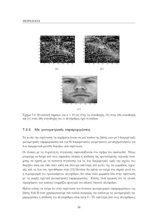 ΠΕΙΡΑΜΑΤΑ
(αʹ) (βʹ)
(γʹ)
Σχήμα 7.4: Η επιλογή σημείων για σ = 15 (a) στην 1η επανάληψη, (b) στην 18η επανάληψη
και (c) στην 28η επανάληψη που ο αλγόριθμος έχει συγκλίνει
7.2.2 Με φωτομετρικές παραμορφώσεις
Σε αυτήν την περίπτωση, τα πειράματα έγιναν σε μια` εικόνα της βάσης cars με 5 διαφορετικές
φωτομετρικές παραμορφώσεις και για 50 διαφορετικούς γεωμετρικούς μετασχηματισμούς για
δυο διαφορετικά μεγέθη θορύβου ανά περίπτωση.
Οι πίνακες με τις συχνότητες σύγκλισης παρουσιάζονται στο σχήμα που ακολουθεί. ΄Οπως
μπορούμε να δούμε από τους παρακάτω πίνακες η απόδοση της προτεινόμενης τεχνικής στοί-
χισης σε σχέση με τα ποσοστά σύγκλισης για τις δυο διαφορετικές τιμές της ισχύος του
θορύβου είναι και πάλι πολύ καλή και σίγουρα καλύτερη από αυτές της πιο ρωμάλεας τεχνι-
κής από τις δυο που προτάθηκαν στην [15].Ωστόσο θα πρέπει να πούμε στο σημείο αυτό ότι
η συμπεριφορά του προτεινόμενου αλγορίθμου δεν είναι τόσο ρωμαλέα όσο στην περίπτωση
με τις μικρές σχετικά φωτομετρικές παραμορφώσεις. Επίσης είναι εμφανές ότι το γενικό
περιεχόμενο των εικόνων επηρεάζει αρνητικά τον ειδικού σκοπού αλγόριθμο.
Πρέπει επίσης να πούμε ότι στην περίπτωση των έντονων φωτομετρικών παραμορφώσεων της
βάσης Yale B όταν χρησιμοποιούμε σαν εικόνα αναφοράς την εικόνα με τις φωτομετρικές πα-
ραμορφώσεις η απόδοση του αλγοορίθμου είναι κατα 3−5% καλύτερη από τους αλγορίθμους
56
 