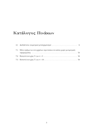Κατάλογος Πινάκων
2.1 Δισδιάστατοι γεωμετρικοί μετασχηματισμοί . . . . . . . . . . . . . . . . . . . 6
7.1 Μέσο σφάλμα των επιτυχημένων περιπτώσεων σε εικόνες χωρίς φωτομετρικές
παραμορφώσεις . . . . . . . . . . . . . . . . . . . . . . . . . . . . . . . . . . 54
7.2 Ποσοστά επιτυχίας % για σ = 5 . . . . . . . . . . . . . . . . . . . . . . . . . 58
7.3 Ποσοστά επιτυχίας % για σ = 10 . . . . . . . . . . . . . . . . . . . . . . . . . 58
3
 