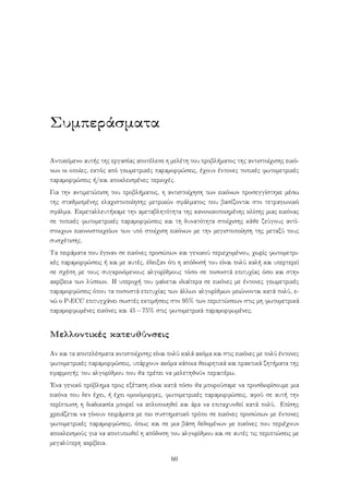 Συμπεράσματα
Αντικείμενο αυτής της εργασίας αποτέλεσε η μελέτη του προβλήματος της αντιστοίχισης εικό-
νων οι οποίες, εκτός από γεωμετρικές παραμορφώσεις, έχουν έντονες τοπικές φωτομετρικές
παραμορφώσεις ή/και αποκλεισμένες περιοχές.
Για την αντιμετώπιση του προβλήματος, η αντιστοίχηση των εικόνων προσεγγίστηκε μέσω
της σταθμισμένης ελαχιστοποίησης μετρικών σφάλματος που βασίζονται στο τετραγωνικό
σφάλμα. Εκμεταλλευτήκαμε την αμεταβλητότητα της κανονικοποιημένης κλίσης μιας εικόνας
σε τοπικές φωτομετρικές παραμορφώσεις και τη δυνατότητα στοίχισης κάθε ζεύγους αντί-
στοιχων εικονοστοιχείων των υπό στοίχιση εικόνων με την μεγιστοποίηση της μεταξύ τους
συσχέτισης.
Τα πειράματα που έγιναν σε εικόνες προσώπων και γενικού περιεχομένου, χωρίς φωτομετρι-
κές παραμορφώσεις ή και με αυτές, έδειξαν ότι η απόδοσή του είναι πολύ καλή και υπερτερεί
σε σχέση με τους συγκρινόμενους αλγορίθμους τόσο σε ποσοστά επιτυχίας όσο και στην
ακρίβεια των λύσεων. Η υπεροχή του φαίνεται ιδιαίτερα σε εικόνες με έντονες γεωμετρικές
παραμορφώσεις όπου τα ποσοστά επιτυχίας των άλλων αλγορίθμων μειώνονται κατά πολύ, ε-
νώ ο P-ECC επιτυγχάνει σωστές εκτιμήσεις στο 95% των περιπτώσεων στις μη φωτομετρικά
παραμορφωμένες εικόνες και 45−75% στις φωτομετρικά παραμορφωμένες.
Μελλοντικές κατευθύνσεις
Αν και τα αποτελέσματα αντιστοίχισης είναι πολύ καλά ακόμα και στις εικόνες με πολύ έντονες
φωτομετρικές παραμορφώσεις, υπάρχουν ακόμα κάποια θεωρητικά και πρακτικά ζητήματα της
εφαρμογής του αλγορίθμου που θα πρέπει να μελετηθούν περαιτέρω.
΄Ενα γενικό πρόβλημα προς εξέταση είναι κατά πόσο θα μπορούσαμε να προσδιορίσουμε μια
εικόνα που δεν έχει, ή έχει ομοιόμορφες, φωτομετρικές παραμορφώσεις, αφού σε αυτή την
περίπτωση η διαδικασία μπορεί να απλοποιηθεί και άρα να επιταχυνθεί κατά πολύ. Επίσης
χρειάζεται να γίνουν πειράματα με πιο συστηματικό τρόπο σε εικόνες προσώπων με έντονες
φωτομετρικές παραμορφώσεις, όπως και σε μια βάση δεδομένων με εικόνες που περιέχουν
αποκλεισμούς για να αποτυπωθεί η απόδοση του αλγορίθμου και σε αυτές τις περιπτώσεις με
μεγαλύτερη ακρίβεια.
60
 