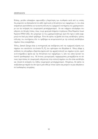 ΠΕΙΡΑΜΑΤΑ
Επίσης, μεγάλο ενδιαφέρον παρουσιάζει η διερεύνηση των συνθηκών κατά από τις οποίες
θα μπορούσε να εξασφαλιστεί σε κάθε περίπτωση η θετικότητα των παραμέτρων λ, που είναι
απαραίτητη προϋπόθεση για τη σωστή επίλυση του γραμμικού συστήματος που χρησιμοποιού-
με για την εκτίμηση του γεωμετρικού μετασχηματισμού. Αν και υπάρχουν αλγόριθμοι που
οδηγούν σε θετικές λύσεις, όπως τα μη αρνητικά ελάχιστα τετράγωνα (Non-Negative Least
Squares-NNLS [23]), δεν μπορούμε να τους χρησιμοποιήσουμε αφού δεν έχουν καλή εφαρ-
μογή στο δικό μας ειδικό πρόβλημα. ΄Ετσι θα πρέπει να βρεθεί είτε ένας κατάλληλος τρόπος
επίλυσης του συστήματος είτε το πρόβλημα να αντιμετωπιστεί με την επιλογή κατάλληλων
σημείων όπως αναφέρθηκε..
Τέλος, βασικό ζήτημα είναι η συστηματική και ανεξάρτητη από την εφαρμογή εύρεση των
σημείων που αποτελούν τα σύνολα Pt, Pq που ορίστηκαν στο Κεφάλαιο 6. ΄Οπως είδαμε η
απόδοση του αλγορίθμου εξαρτάται άμεσα από την αρχική επιλογή των σημείων αυτών, αφού
αυτά επηρεάζουν άμεσα και την θετικότητα των παραμέτρων λ, κάτι που κάνει ζωτικό τον
σωστό προσδιορισμό τους. Οι έντονες φωτομετρικές παραμορφώσεις μεταφράζονται σε κά-
ποιες περιπτώσεις σε γεωμετρικές οδηγώντας στην επιλογή σημείων που δεν είναι κατάλληλα
και τελικά σε εκτίμηση του λάθος γεωμετρικού μετασχηματισμού. Επομένως, θα πρέπει να
αναζητήσουμε σημεία που δεν έχουν μολυνθεί με τέτοιο τρόπο και μπορούν να μας οδηγήσουν
σε λανθασμένες εκτιμήσεις.
61
 