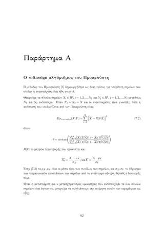 Παράρτημα Α
Ο softassign αλγόριθμος του Προκρούστη
Η μέθοδος του Προκρούστη [5] δημιουργήθηκε ως ένας τρόπος για υπέρθεση σημείων των
οποίων η αντιστοίχιση είναι ήδη γνωστή.
Θεωρούμε τα σύνολα σημείων Xi ∈ R2, i = 1,2,...,N1 και Yj ∈ R2, j = 1,2,...,N2 μεγέθους
N1 και N2 αντίστοιχα. ΄Οταν N1 = N2 = N και οι αντιστοιχίσεις είναι γνωστές, τότε η
απόσταση που υπολογίζεται από τον Προκρούστη είναι:
DProcrustes(X,Y ) =
N
i=1
Xi −R(θ)Yi
2
(7.2)
όπου:
θ = arctan
N
i=1[Xi(2)Yi(1)−Xi(1)Yi(2)]
N
i=1[Xi(1)Yi(1)−Xi(2)Yi(2)]
R(θ) το μητρώο περιστροφής που προκύπτει και :
Xi =
Xi −µX
σX
, καιYi =
Yi −µY
σY
Στην (7.2) τα µX,µY είναι οι μέσοι όροι των συνόλων των σημείων, και σX,σY το άθροισμα
των τετραγωνικών αποστάσεων των σημείων από το αντίστοιχο κέντρο, δηλαδή η διασπορές
τους.
΄Οταν η αντιστοίχιση και ο μετασχηματισμός ομοιότητας που αντιστοιχίζει τα δυο σύνολα
σημείων είναι άγνωστος, μπορούμε να συνδυάσουμε την εκτίμηση αυτών των παραμέτρων ως
εξής:
62
 