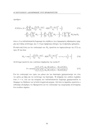 Ο SOFTASSIGN ΑΛΓΟΡΙΘΜΟΣ ΤΟΥ ΠΡΟΚΡΟΥΣΤΗ
προσήμου:
F(M,θ,κ,λ) =
N1
i=1
N2
j=1
Mij
(Xi −µX)
σX
−R(θ)
(Yi −µY )
σY
2
−a (7.5)
+
N1
i=1
κi


N2+1
j=1
Mij −1

 +
N2
j=1
λi


N1+1
i=1
Mij −1

 +
1
β
N1+1
i=1
N2+1
j=1
Mij logMij
όπου κ,λ οι πολλαπλασιαστές Lagrange που επιβάλουν τους περιορισμούς αθροίσματος γραμ-
μής και στήλης αντίστοιχα, και β > 0 μια παράμετρος ελέγχου της συνάρτησης φράγματος.
Η αναλυτική λύση για τον υπολογισμό των Mij προκύπτει αν παραγωγίσουμε την (7.5) ως
προς M και είναι:
Mij = exp −β
(Xi −µX)
σX
−R(θ)
(Yj −µY )
σY
2
−α+κi +λj −1 (7.6)
Αντίστοιχα προκύπτει και ο κανόνας ενημέρωσης της γωνίας θ:
θ = arctan
N1
i=1
N2
j=1 Mij[Xi(2)Yj(1)−Xi(1)Yj(2)]
N1
i=1
N2
j=1 Mij[Xi(1)Yj(1)−Xi(2)Yj(2)]
(7.7)
Για τον υπολογισμό των τιμών των μέσων και των διασπορών χρησιμοποιούμε τον τύπο
του μέσου με βάρη και τον αντίστοιχο της διασποράς. Η απόρριψη των outliers συμβαίνει
όταν β → ∞, ενώ για την εκτίμηση των πολλαπλασιαστών Lagrange χρησιμοποιείται το
θεώρημα του Sinkhorn για τα διπλά στοχαστικά μητρώα. Από όλα τα παραπάνω προκύπτει ο
softassign αλγόριθμος του Προκρούστη για τον υπολογισμό της γεωμετρικής αντιστοίχισης
δυο συνόλων σημείων.
64
 