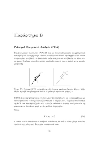 Παράρτημα Β
Principal Component Analysis (PCA)
Η ανάλυση κύριων συνιστωσών (PCA) [17] είναι μια στατιστική διαδικασία που χρησιμοποιεί
έναν ορθογώνιο μετασχηματισμό ώστε να μετατρέψει ένα σύνολο παρατηρήσεων από πιθανά
συσχετισμένες μεταβλητές, σε ένα σύνολο τιμών ασυσχέτιστων μεταβλητών, τις κύριες συ-
νιστώσες. Οι κύριες συνιστώσες μπορεί να είναι λιγότερες ή ίσες σε αριθμό με τις αρχικές
μεταβλητές.
Σχήμα 7.7: Εφαρμογή PCA σε δισδιάστατα διανύσματα. p είναι ο βασικός άξονας. Κάθε
σημείο x μπορεί να προσεγγιστεί από το πλησιέστερο σημείο στη γραμμή, x
Η PCA είναι ένας τρόπος για να εντοπίσουμε μοτίβα στα δεδομένα και να τα εκφράσουμε με
τέτοιο τρόπο ώστε να τονίζονται οι ομοιότητες και οι διαφορές τους. Το βασικό πλεονέκτημα
της PCA είναι αφού έχουν βρεθεί αυτά τα μοτίβα, τα δεδομένα μπορούν να συμπιεστούν, πχ
μειώνοντας τις διαστάσεις, χωρίς μεγάλη απώλεια πληροφορίας.
΄Εστω:
X = [x1...xm]t
(7.8)
ο πίνακας των m διανυσμάτων n στοιχείων το κάθε ένα, και από τα οποία έχουμε αφαιρέσει
την αντίστοιχη μέση τιμή. Το μητρώο συνδιασποράς είναι:
65
 