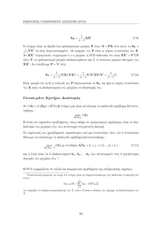 PRINCIPAL COMPONENT ANALYSIS (PCA)
SX =
1
n−1
XXt
(7.9)
Ο στόχος είναι να βρεθεί ένα ορθοκανονικό μητρώο P όπου Y = PX έτσι ώστε το SY =
1
n−1YYt
να είναι διαγωνιοποιημένο. Οι γραμμές του P είναι οι κύριες συνιστώσες του X.
Αν XXt
τετραγωνικό, συμμετρικό n×n μητρώο, η SVD διάσπαση του είναι XXt
= VtΣV
όπου V το ορθοκανονικό μητρώο ιδιοδιανυσμάτων και Σ το διαγώνιο μητρώο ιδιοτιμών του
XXt
. Αν επιλέξουμε P = V τότε:
SY =
1
n−1
(VX)(VX)t
=
1
n−1
V(Vt
ΣV)Vt
=
1
n−1
Σ (7.10)
Είναι φανερό ότι αυτή η επιλογή του P διαγωνιοποιεί το SY και άρα οι κύριες συνιστώσες
του X είναι τα ιδιοδιανύσματα του μητρώου συνδιασποράς του.
Γενικευμένο Κριτήριο Διασποράς
Αν J(h) = tr{SX} = hhGX h στόχος μας είναι να λύσουμε το ακόλουθο πρόβλημα βελτιστο-
ποίησης :
max
h∈HM
J(h)
Η λύση του παραπάνω προβλήματος, όπως είδαμε σε προηγούμενη παράγραφο, είναι το ιδιο-
διάνυσμα του μητρώου GX που αντιστοιχεί στη μέγιστη ιδιοτιμή.
Σε περίπτωση που χρειαζόμαστε περισσότερες από μία συνιστώσες τότε, για d συνιστώσες
θέλουμε να επιλύσουμε το ακόλουθο πρόβλημα βελτιστοποίησης :
max
h∈HM , d
J(h) με συνθήκες hh
i hj = 0, i,j = 1,2,...,d, i = j (7.11)
και η λύση είναι τα d ιδιοδιανύσματα h1, h2,··· ,hd που αντιστοιχούν στις d μεγαλύτερες
ιδιοτιμές του μητρώου GX
1.
Η PCA εφαρμόζεται σε πολλά και διαφορετικά προβλήματα της επεξεργασίας σημάτων.
1
Εναλλακτικά μπορούμε να πούμε ότι στόχος είναι να ελαχιστοποιήσουμε την ακόλουθη συνάρτηση κό-
στους :
EP CA(B) =
d
i=1
xi −BBh
xi
2
2
που εκφράζει το σφάλμα ανακατασκευής του X, ενώ ο B είναι ο πίνακας που περιέχει τα ιδιοδιανύσματα του
X.
66
 