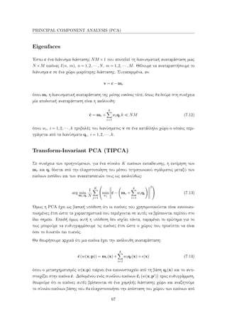 PRINCIPAL COMPONENT ANALYSIS (PCA)
Eigenfaces
΄Εστω c ένα διάνυσμα διάστασης NM ×1 που αποτελεί τη διανυσματική αναπαράσταση μιας
N ×M εικόνας I(n, m), n = 1,2,··· ,N, m = 1,2,··· ,M. Θέλουμε να αναπαραστήσουμε το
διάνυσμα c σε ένα χώρο μικρότερης διάστασης. Συγκεκριμένα, αν:
v = c−mc
όπου mc η διανυσματική αναπαράσταση της μέσης εικόνας τότε, όπως θα δούμε στη συνέχεια
μία αποδοτική αναπαράσταση είναι η ακόλουθη:
ˆc = mc +
k
i=1
wiqi k NM (7.12)
όπου wi, i = 1,2,··· ,k προβολές του διανύσματος v σε ένα κατάλληλο χώρο ο οποίος περι-
γράφεται από τα διανύσματα qi, i = 1,2,··· ,k.
Transform-Invariant PCA (TIPCA)
Σε συνέχεια των προηγούμενων, για ένα σύνολο K εικόνων εκπαίδευσης, η εκτίμηση των
mc και qi δίνεται από την ελαχιστοποίηση του μέσου τετραγωνικού σφάλματος μεταξύ των
εικόνων εισόδου και των ανακατασκευών τους ως ακολούθως:
arg min
mc,qi
1
N
K
j=1

min
wj
ˆc− mc +
k
i=1
wiqi
2

 (7.13)
΄Ομως η PCA έχει ως βασική υπόθεση ότι οι εικόνες που χρησιμοποιούνται είναι κανονικο-
ποιημένες έτσι ώστε τα χαρακτηριστικά που περιέχονται σε αυτές να βρίσκονται περίπου στο
ίδιο σημείο. Επειδή όμως αυτή η υπόθεση δεν ισχύει πάντα, παραμένει το ερώτημα για το
πως μπορούμε να ευθυγραμμίσουμε τις εικόνες έτσι ώστε ο χώρος που προκύπτει να είναι
όσο το δυνατόν πιο πυκνός.
Θα θεωρήσουμε αρχικά ότι μια εικόνα έχει την ακόλουθη αναπαράσταση:
ˆc(w(x;p)) = mc(x)+
k
i=1
wiqi(x)+ (x) (7.14)
όπου ο μετασχηματισμός w(x;p) παίρνει ένα εικονοστοιχείο από τη βάση qi(x) και το αντι-
στοιχίζει στην εικόνα ˆc. Δεδομένου ενός συνόλου εικόνων ˆci w(x;pi) προς ευθυγράμμιση,
θεωρούμε ότι οι εικόνες αυτές βρίσκονται σε ένα χαμηλής διάστασης χώρο και αναζητούμε
το σύνολο εικόνων βάσης που θα ελαχιστοποιήσει την απόσταση του χώρου των εικόνων από
67
 