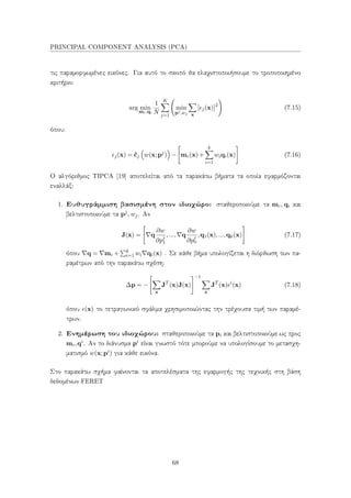 PRINCIPAL COMPONENT ANALYSIS (PCA)
τις παραμορφωμένες εικόνες. Για αυτό το σκοπό θα ελαχιστοποιήσουμε το τροποποιημένο
κριτήριο:
arg min
mc,qi
1
N
K
j=1
min
pj,wj x
[ j(x)]2
(7.15)
όπου:
j(x) = ˆcj w(x;pj
) − mc(x)+
k
i=1
wiqi(x) (7.16)
Ο αλγόριθμος TIPCA [19] αποτελείται από τα παρακάτω βήματα τα οποία εφαρμόζονται
εναλλάξ:
1. Ευθυγράμμιση βασισμένη στον ιδιοχώρο: σταθεροποιούμε τα mc, qi και
βελτιστοποιούμε τα pj, wj. Αν
J(x) = q
∂w
∂pj
1
,..., q
∂w
∂pj
n
,q1(x),...,qk(x) (7.17)
όπου q = mc + k
i=1 wi qi(x) . Σε κάθε βήμα υπολογίζεται η διόρθωση των πα-
ραμέτρων από την παρακάτω σχέση:
∆p = −
x
JT
(x)J(x)
−1
x
JT
(x) i
(x) (7.18)
όπου (x) το τετραγωνικό σφάλμα χρησιμοποιώντας την τρέχουσα τιμή των παραμέ-
τρων.
2. Ενημέρωση του ιδιοχώρου: σταθεροποιούμε τα pi και βελτιστοποιούμε ως προς
mc,qi. Αν το διάνυσμα pi είναι γνωστό τότε μπορούμε να υπολογίσουμε το μετασχη-
ματισμό w(x;pi) για κάθε εικόνα.
Στο παρακάτω σχήμα φαίνονται τα αποτελέσματα της εφαρμογής της τεχνικής στη βάση
δεδομένων FERET
68
 