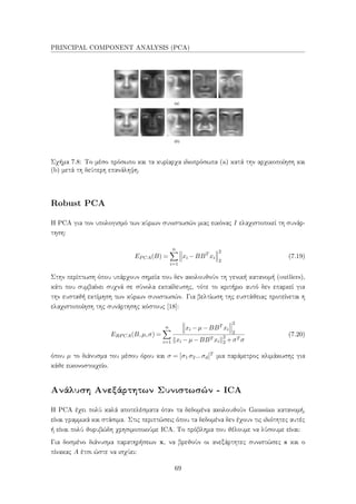 PRINCIPAL COMPONENT ANALYSIS (PCA)
Σχήμα 7.8: Το μέσο πρόσωπο και τα κυρίαρχα ιδιοπρόσωπα (a) κατά την αρχικοποίηση και
(b) μετά τη δεύτερη επανάληψη.
Robust PCA
Η PCA για τον υπολογισμό των κύριων συνιστωσών μιας εικόνας I ελαχιστοποιεί τη συνάρ-
τηση:
EPCA(B) =
n
i=1
xi −BBT
xi
2
2
(7.19)
Στην περίπτωση όπου υπάρχουν σημεία που δεν ακολουθούν τη γενική κατανομή (outliers),
κάτι που συμβαίνει συχνά σε σύνολα εκπαίδευσης, τότε το κριτήριο αυτό δεν επαρκεί για
την ευσταθή εκτίμηση των κύριων συνιστωσών. Για βελτίωση της ευστάθειας προτείνεται η
ελαχιστοποίηση της συνάρτησης κόστους [18]:
ERPCA(B,µ,σ) =
n
i=1
xi −µ−BBT xi
2
2
xi −µ−BBT xi
2
2 +σT σ
(7.20)
όπου µ το διάνυσμα του μέσου όρου και σ = [σ1 σ2...σd]T μια παράμετρος κλιμάκωσης για
κάθε εικονοστοιχείο.
Ανάλυση Ανεξάρτητων Συνιστωσών - ICA
Η PCA έχει πολύ καλά αποτελέσματα όταν τα δεδομένα ακολουθούν Gaussian κατανομή,
είναι γραμμικά και στάσιμα. Στις περιπτώσεις όπου τα δεδομένα δεν έχουν τις ιδιότητες αυτές
ή είναι πολύ θορυβώδη χρησιμοποιούμε ICA. Το πρόβλημα που θέλουμε να λύσουμε είναι:
Για δοσμένο διάνυσμα παρατηρήσεων x, να βρεθούν οι ανεξάρτητες συνιστώσες s και ο
πίνακας A έτσι ώστε να ισχύει:
69
 