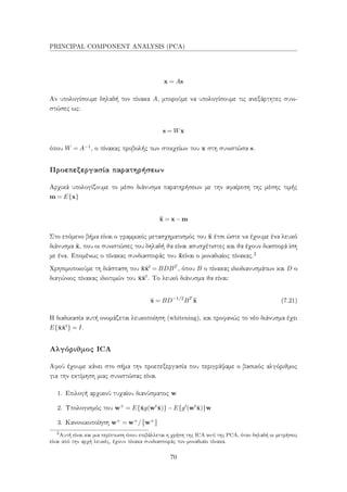 PRINCIPAL COMPONENT ANALYSIS (PCA)
x = As
Αν υπολογίσουμε δηλαδή τον πίνακα A, μπορούμε να υπολογίσουμε τις ανεξάρτητες συνι-
στώσες ως:
s = Wx
όπου W = A−1, ο πίνακας προβολής των στοιχείων του x στη συνιστώσα s.
Προεπεξεργασία παρατηρήσεων
Αρχικά υπολογίζουμε το μέσο διάνυσμα παρατηρήσεων με την αφαίρεση της μέσης τιμής
m = E{x}
¯x = x−m
Στο επόμενο βήμα είναι ο γραμμικός μετασχηματισμός του ¯x έτσι ώστε να έχουμε ένα λευκό
διάνυσμα ˜x, που οι συνιστώσες του δηλαδή θα είναι ασυσχέτιστες και θα έχουν διασπορά ίση
με ένα. Επομένως ο πίνακας συνδιασποράς του ˜xείναι ο μοναδιαίος πίνακας.2
Χρησιμοποιούμε τη διάσπαση του ¯x¯xt = BDBT , όπου B ο πίνακας ιδιοδιανυσμάτων και D ο
διαγώνιος πίνακας ιδιοτιμών του ¯x¯xt. Το λευκό διάνυσμα θα είναι:
˜x = BD−1/2
BT
¯x (7.21)
Η διαδικασία αυτή ονομάζεται λευκοποίηση (whitening), και προφανώς το νέο διάνυσμα έχει
E{˜x˜xt} = I.
Αλγόριθμος ICA
Αφού έχουμε κάνει στο σήμα την προεπεξεργασία που περιγράψαμε ο βασικός αλγόριθμος
για την εκτίμηση μιας συνιστώσας είναι
1. Επιλογή αρχικού τυχαίου διανύσματος w
2. Υπολογισμός του w+ = E{˜xg(wt˜x)}−E{g (wt˜x)}w
3. Κανονικοποίηση w+ = w+/ w+
2
Αυτή είναι και μια περίπτωση όπου επιβάλλεται η χρήση της ICA αντί της PCA, όταν δηλαδή οι μετρήσεις
είναι από την αρχή λευκές, έχουν πίνακα συνδιασποράς τον μοναδιαίο πίνακα.
70
 