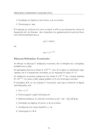PRINCIPAL COMPONENT ANALYSIS (PCA)
4. Επανάληψη των βημάτων 2 και 3 ώσπου το w να συγκλίνει
5. Υπολογισμός s = wx
Η συνάρτηση g() επιλέγεται έτσι ώστε να οδηγεί το wt˜x σε μια κατανομή όσο γίνεται πιο
διαφορετική από την Gaussian. Δυο συναρτήσεις που χρησιμοποιούνται συχνά και δίνουν
πολύ καλά αποτελέσματα είναι οι:
g(x) = tanh(x)
και
g(x) = xe−x2/2
Εξαγωγή Πολλαπλών Συνιστωσών
Αν θέλουμε να εξάγουμε C ανεξάρτητες συνιστώσες τότε τα δεδομένα και ο αλγόριθμος
μεταβάλλονται ως εξής:
Οι παρατηρήσεις δίνονται σε πίνακα X, ∈ RN×M , όπου M το μήκος του διανύσματος παρα-
τηρήσεων και N οι διαφορετικές υλοποιήσεις, με τον περιορισμό ότι πρέπει N > C.
Οι ανεξάρτητες συνιστώσες περιέχονται στον πίνακα S, ∈ RC×M και ο πίνακας προβολής
W, ∈ RC×N , του οποίου η κάθε γραμμή προβάλει το X στην αντίστοιχη συνιστώσα.
Ο αλγόριθμος ICA για την εκτίμηση C συνιστωσών, αφού έχουν εκτελεστεί τα βήματα
προεπεξεργασίας, είναι
1. Για i = 1 : C
2. Επιλογή αρχικού τυχαίου διανύσματος w
3. Ορθογωνοποίηση με τις υπόλοιπες συνιστώσες ως w+
i = w+
i − i−1
j=1 wT
i wjwj
4. Επανάληψη των βημάτων 3-5 ώσπου το w να συγκλίνει
5. Αποθήκευση στον τελικό πίνακαW(i,:) = w
6. Υπολογισμός S = WX
71
 